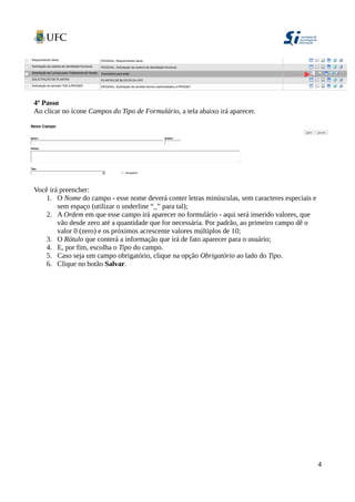 4º Passo
Ao clicar no ícone Campos do Tipo de Formulário, a tela abaixo irá aparecer.
Você irá preencher:
1. O Nome do campo - esse nome deverá conter letras minúsculas, sem caracteres especiais e
sem espaço (utilizar o underline “_” para tal);
2. A Ordem em que esse campo irá aparecer no formulário - aqui será inserido valores, que
vão desde zero até a quantidade que for necessária. Por padrão, ao primeiro campo dê o
valor 0 (zero) e os próximos acrescente valores múltiplos de 10;
3. O Rótulo que conterá a informação que irá de fato aparecer para o usuário;
4. E, por fim, escolha o Tipo do campo.
5. Caso seja um campo obrigatório, clique na opção Obrigatório ao lado do Tipo.
6. Clique no botão Salvar.
4
 