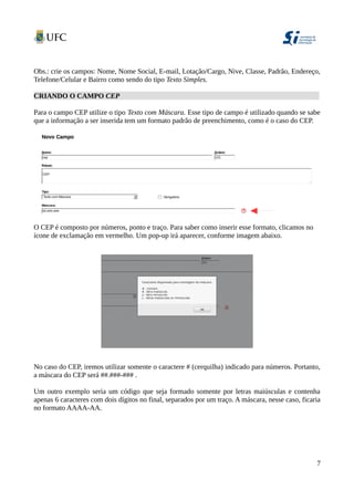 Obs.: crie os campos: Nome, Nome Social, E-mail, Lotação/Cargo, Nive, Classe, Padrão, Endereço,
Telefone/Celular e Bairro como sendo do tipo Texto Simples.
CRIANDO O CAMPO CEP
Para o campo CEP utilize o tipo Texto com Máscara. Esse tipo de campo é utilizado quando se sabe
que a informação a ser inserida tem um formato padrão de preenchimento, como é o caso do CEP.
O CEP é composto por números, ponto e traço. Para saber como inserir esse formato, clicamos no
ícone de exclamação em vermelho. Um pop-up irá aparecer, conforme imagem abaixo.
No caso do CEP, iremos utilizar somente o caractere # (cerquilha) indicado para números. Portanto,
a máscara do CEP será ##.###-### .
Um outro exemplo seria um código que seja formado somente por letras maiúsculas e contenha
apenas 6 caracteres com dois dígitos no final, separados por um traço. A máscara, nesse caso, ficaria
no formato AAAA-AA.
7
 
