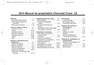 Black plate (1,1)
Manual do proprietário Chevrolet Cruze - 2014 - 1st Edition - 7/22/13
2014 Manual do proprietário Chevrolet Cruze M
Resumo . . . . . . . . . . . . . . . . . . . . . . . 1-1
Painel de instrumentos . . . . . . . . 1-2
Informações básicas de
condução . . . . . . . . . . . . . . . . . . . . 1-4
Recursos do veículo . . . . . . . . . . 1-15
Chaves, portas e vidros . . . . . . 2-1
Chaves e travas . . . . . . . . . . . . . . . 2-1
Portas . . . . . . . . . . . . . . . . . . . . . . . . 2-12
Sistema antifurto . . . . . . . . . . . . . 2-14
Espelhos externos . . . . . . . . . . . . 2-18
Espelhos internos . . . . . . . . . . . . 2-20
Vidros . . . . . . . . . . . . . . . . . . . . . . . . 2-20
Teto . . . . . . . . . . . . . . . . . . . . . . . . . . 2-24
Bancos e dispositivos de
segurança . . . . . . . . . . . . . . . . . . . 3-1
Apoios de cabeça . . . . . . . . . . . . . 3-1
Bancos dianteiros . . . . . . . . . . . . . 3-3
Bancos traseiros . . . . . . . . . . . . . . . 3-6
Cintos de segurança . . . . . . . . . . . 3-8
Sistema de airbag . . . . . . . . . . . . 3-11
Dispositivo de retenção para
crianças . . . . . . . . . . . . . . . . . . . . . 3-19
Compartimentos de carga . . . 4-1
Porta-objetos . . . . . . . . . . . . . . . . . . 4-1
Posição de bagagens/
cargas . . . . . . . . . . . . . . . . . . . . . . . . 4-5
Recursos adicionais de
carga . . . . . . . . . . . . . . . . . . . . . . . . . 4-6
Informações sobre disposição
de cargas no veículo . . . . . . . . . 4-9
Comandos e controles . . . . . . . 5-1
Visão geral do painel de
instrumentos . . . . . . . . . . . . . . . . . 5-3
Controles . . . . . . . . . . . . . . . . . . . . . . 5-5
Luzes de advertência,
medidores e indicadores . . . . 5-14
Mostrador digital de
informação . . . . . . . . . . . . . . . . . . 5-25
Mensagens do veículo . . . . . . . 5-27
Computador de bordo . . . . . . . . 5-29
Personalização do veículo . . . . 5-30
Iluminação . . . . . . . . . . . . . . . . . . . . 6-1
Luzes externas . . . . . . . . . . . . . . . . 6-1
Iluminação interior. . . . . . . . . . . . . 6-6
Comandos das luzes . . . . . . . . . . 6-8
Sistema de conforto e
conveniência . . . . . . . . . . . . . . . . 7-1
Introdução . . . . . . . . . . . . . . . . . . . . . 7-1
Rádio . . . . . . . . . . . . . . . . . . . . . . . . . 7-13
Leitores de áudio . . . . . . . . . . . . . 7-16
Telefone . . . . . . . . . . . . . . . . . . . . . . 7-21
Marcas registradas e
Contratos de licença . . . . . . . . 7-41
Sistema de ventilação e ar
condicionado . . . . . . . . . . . . . . . . 8-1
Sistema de ventilação e ar
condicionado . . . . . . . . . . . . . . . . . 8-1
Difusores de ar. . . . . . . . . . . . . . . . 8-6
Manutenção . . . . . . . . . . . . . . . . . . . 8-7
 