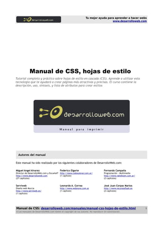 Tu mejor ayuda para aprender a hacer webs
www.desarrolloweb.com
Manual de CSS, hojas de estilo
Tutorial completo y práctico sobre hojas de estilo en cascada (CSS). Aprende a utilizar esta
tecnología que te ayudará a crear páginas más atractivas y precisas. El curso contiene la
descripción, uso, sintaxis, y lista de atributos para crear estilos
Autores del manual
Este manual ha sido realizado por los siguientes colaboradores de DesarrolloWeb.com:
Miguel Angel Alvarez
Director de DesarrolloWeb.com y EscuelaIT
http://www.desarrolloweb.com
(27 capítulos)
Federico Elgarte
http://www.cssboulevar.com.ar/
(1 capítulo)
Fernando Campaña
Programación - Multimedia
http://www.rakidwam.com.ar/
(2 capítulos)
Serviweb
Diseño web Murcia
http://www.serviweb.es/
(1 capítulo)
Leonardo A. Correa
http://www.webnova.com.ar
(1 capítulo)
José Juan Corpas Martos
http://www.recursosflash.es
(2 capítulos)
Manual de CSS: desarrolloweb.com/manuales/manual-css-hojas-de-estilo.html
© Los manuales de DesarrolloWeb.com tienen el copyright de sus autores. No reproducir sin autorización.
1
 