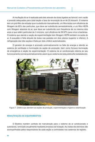 84
Manual de Cuidados e Procedimentos com Animais de Laboratório
A insuflação do ar é realizada pelo teto através de dutos ligados ao faincoil, com vazão
e pressão adequadas para cada seção e taxa de renovação do ar de 20 trocas/h. O sistema
tem um pré-filtro de entrada que é substituído mensalmente, um filtro-bolsa com eficiência de
filtragem de 85% das partículas, que deve ser substituído semestralmente, e um filtro HEPA
com filtragem absoluta do ar, que deve ser substituído com frequência de no máximo dois
anos e que retém partículas de 3 mícrons, com eficiência de 99,97% para vírus e bactérias.
O sistema que atende a seção de experimentação tem filtragem HEPA também na saída do
ar. A exaustão é feita através de dutos nas paredes em dois planos (superior e inferior). A
refrigeração das três seções é feita por dois chillers automatizados.
O gerador de energia é acionado automaticamente na falta de energia e atende ao
sistema de ventilação e iluminação da seção de produção, bem como fornece iluminação
de emergência à seção de experimentação. O sistema de ar condicionado retorna ao seu
funcionamentonormalautomaticamente assimqueosistemadaredepúblicaforrestabelecido.
Figura 7. Chillers que atendem as seções de produção, experimentação e higiene e esterilização
MANUTENÇÃO DE EQUIPAMENTOS
O Biotério mantém contrato de manutenção para o sistema de ar condicionado e
autoclaves, renovado anualmente mediante processo de licitação. As visitas dos técnicos são
acompanhadas pelos responsáveis de cada seção e controladas nos cadernos de registro.
 