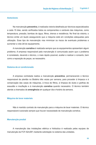 85
Capítulo 5Seção de Higiene e Esterilização
Autoclaves
Na manutenção preventiva, é realizada vistoria detalhada por técnicos especializados
a cada 15 dias, sendo verificados todos os componentes e variáveis das máquinas, como
temperatura, pressão, bombas de água, filtros, drenos e resistência. No final da vistoria, o
técnico emite um laudo assegurando que a máquina está em condições adequadas para
utilização. Esse tipo de manutenção visa minimizar os riscos de eventuais problemas e
aumentar a vida útil do equipamento.
A manutenção corretiva é realizada sempre que os equipamentos apresentam algum
problema. A empresa responsável pela manutenção é comunicada assim que o problema
é constatado, devendo o técnico, o mais rápido possível, avaliar e realizar o conserto, bem
como a reposição de peças, se necessário.
Sistema de ar condicionado
A empresa contratada realiza a manutenção preventiva, permanecendo o técnico
responsável de plantão no Biotério três vezes por semana, para proceder à limpeza e à
conservação das casas de máquinas, à troca de filtros, à limpeza de dutos e grelhas de
exaustão e insuflação e à manutenção corretiva quando necessário. O técnico também
atende a chamados de emergência em qualquer dia e horário da semana.
Máquina de lavar materiais
Não é mantido contrato de manutenção para a máquina de lavar materiais. O técnico
responsável é acionado sempre que houver necessidade de manutenção corretiva.
Manutenção predial
A manutenção das instalações elétrica e hidráulica é realizada pelas equipes de
manutenção da FCF-IQ/USP, mediante solicitação no sistema das unidades.
 