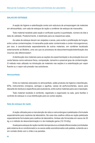 86
Manual de Cuidados e Procedimentos com Animais de Laboratório
SALAS DE ESTOQUE
A seção de higiene e esterilização conta com estrutura de armazenagem de materiais
em almoxarifado, com sala de estoque de ração e contêiner de estoque de maravalha.
Todo material recebido pela seção é verificado quanto à quantidade, número do lote e
data de validade. Posteriormente, é destinado para as respectivas salas.
As salas de estoque devem ser arejadas e secas, para evitar a proliferação de fungos,
entre outras contaminações. A maravalha pode estar contaminada e conter microrganismos;
por isso, é acondicionada separadamente de outros materiais, em contêiner localizado
externamente ao Biotério, uma vez que os processos de descontaminação/esterilização dos
insumos são diferenciados6
.
A distribuição dos materiais para as seções de experimentação e de produção leva em
conta fatores como estrutura física, composição, tamanho e possível grau de contaminação.
O método mais utilizado na introdução de materiais nas seções é a esterilização por vapor
fluente ou o vapor sob pressão nas autoclaves.
Almoxarifado
Entre os materiais estocados no almoxarifado, estão produtos de higiene e desinfecção,
EPIs, instrumentos cirúrgicos, seringas e agulhas, caixas de perfurocortantes, sacos para
descarte de resíduos e específicos para autoclaves, entre outros materiais para uso e reposição.
Todo material recebido é conferido, registrado e organizado na sala, para facilitar o
controle do estoque e a sua distribuição para as outras seções.
Sala de estoque de ração
A ração utilizada para a manutenção de ratos e camundongos é peletizada e formulada
especialmente para roedores de laboratório. No caso dos coelhos utiliza-se ração peletizada
especialmente formulada para coelhos de laboratório. Ambas são fornecidas em sacos de 20
kg, e o método de descontaminação é o de irradiação gama (12-15 kGy).
Asala para estoque de ração mantém temperatura e umidade diferenciadas (controladas
pelo sistema de ar condicionado) e os sacos estão acondicionados sob paletes, evitando-se o
em contato direto com o chão e as paredes.
 