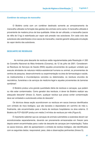 87
Capítulo 5Seção de Higiene e Esterilização
Contêiner de estoque de maravalha
O Biotério conta com um contêiner destinado somente ao armazenamento da
maravalha utilizada na forração das gaiolas dos animais como cama. A maravalha utilizada é
proveniente de madeira pínus de boa qualidade. Antes de ser utilizada, a maravalha (sacos
de ráfia de 5 kg) é esterilizada por vapor sob pressão nas autoclaves. Em cada ciclo das
autoclaves são esterilizados cinco sacos de maravalha, visando garantir adequada circulação
do vapor dentro das autoclaves.
DESCARTE DE RESÍDUOS
As normas para descarte de resíduos estão regulamentadas pela Resolução no
283
do Conselho Nacional do Meio Ambiente (Conama), de 12 de julho de 2001. Consideram-
se Resíduos de Serviços de Saúde (RSS) aqueles provenientes de qualquer unidade que
execute atividades de natureza médico-assistencial humana ou animal, os provenientes de
centros de pesquisa, desenvolvimento ou experimentação na área de farmacologia e saúde,
os medicamentos e imunoterápicos vencidos ou deteriorados, os resíduos oriundos de
necrotérios, funerárias e de serviços de medicina legal e aqueles provenientes de barreiras
sanitárias8
.
O Biotério produz uma grande quantidade diária de resíduos e carcaças, que podem
ou não estar contaminados. Como gerador dos resíduos, é dever do Biotério realizar seu
adequado descarte2
(Anexo 2). Assim, qualquer resíduo que possa conter contaminação
deve ser embalado e autoclavado antes do descarte7
.
Os técnicos dessa seção acondicionam os resíduos em sacos brancos identificados
com símbolo de risco biológico, que são lacrados e depositados em carrinho de mão e,
finalmente, são encaminhados para a lixeira de resíduos hospitalares na área externa. O
Biotério da FCF-IQ/USP produz em média 2 mil kilos de resíduos por mês (Figura 8).
É importante salientar que as carcaças de animais submetidos a eutanásia devem ser
acondicionadas separadamente, devendo ser previamente armazenadas em freezer para
depois serem encaminhadas para o setor de descarte de carcaças (em implantação). Todos
os sacos brancos, além de apresentarem o símbolo de resíduo biológico, são identificados
com os seguintes dados: responsável, peso, data e observações pertinentes (Anexo 5).
 