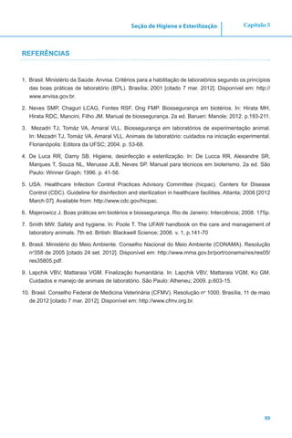 89
Capítulo 5Seção de Higiene e Esterilização
REFERÊNCIAS
1.	 Brasil. Ministério da Saúde. Anvisa. Critérios para a habilitação de laboratórios segundo os princípios
das boas práticas de laboratório (BPL). Brasília; 2001 [citado 7 mar. 2012]. Disponível em: http://
www.anvisa.gov.br.
2.	 Neves SMP, Chaguri LCAG, Fontes RSF, Ong FMP. Biossegurança em biotérios. In: Hirata MH,
Hirata RDC, Mancini, Filho JM. Manual de biossegurança. 2a ed. Barueri: Manole; 2012. p.193-211.
3.	 Mezadri TJ, Tomáz VA, Amaral VLL. Biossegurança em laboratórios de experimentação animal.
In: Mezadri TJ, Tomáz VA, Amaral VLL. Animais de laboratório: cuidados na iniciação experimental.
Florianópolis: Editora da UFSC; 2004. p. 53-68.
4.	 De Luca RR, Damy SB. Higiene, desinfecção e esterilização. In: De Lucca RR, Alexandre SR,
Marques T, Souza NL, Merusse JLB, Neves SP. Manual para técnicos em bioterismo. 2a ed. São
Paulo: Winner Graph; 1996. p. 41-56.
5.	 USA. Healthcare Infection Control Practices Advisory Committee (hicpac). Centers for Disease
Control (CDC). Guideline for disinfection and sterilization in healthcare facilities. Atlanta; 2008 [2012
March 07]. Available from: http://www.cdc.gov/hicpac.
6.	 Majerowicz J. Boas práticas em biotérios e biossegurança. Rio de Janeiro: Interciência; 2008. 175p.
7.	 Smith MW. Safety and hygiene. In: Poole T. The UFAW handbook on the care and management of
laboratory animals. 7th ed. British: Blackwell Science; 2006. v. 1, p.141-70
8.	 Brasil. Ministério do Meio Ambiente. Conselho Nacional do Meio Ambiente (CONAMA). Resolução
no
358 de 2005 [citado 24 set. 2012]. Disponível em: http://www.mma.gov.br/port/conama/res/res05/
res35805.pdf.
9.	 Lapchik VBV, Mattaraia VGM. Finalização humanitária. In: Lapchik VBV, Mattaraia VGM, Ko GM.
Cuidados e manejo de animais de laboratório. São Paulo: Atheneu; 2009. p.603-15.
10.	Brasil. Conselho Federal de Medicina Veterinária (CFMV). Resolução no
1000. Brasília, 11 de maio
de 2012 [citado 7 mar. 2012]. Disponível em: http://www.cfmv.org.br.
 