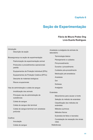 91
Capítulo 6
Seção de Experimentação
Flávia de Moura Prates Ong
Lívia Duarte Rodrigues
Introdução
Descrição da seção
Biossegurança na seção de experimentação
Padronização da experimentação animal
Protocolos e procedimentos operacionais
padrão
Equipamentos de Proteção Individual (EPIs)
Equipamentos de Proteção Coletiva (EPCs)
Descarte de materiais biológicos
Riscos ocupacionais
Vias de administração e coleta de sangue
Imobilização dos animais
Principais vias de administração de
substâncias
Coleta de sangue
Coleta de sangue não terminal
Coleta de sangue terminal com anestesia
profunda
Coelhos
Inoculação
Coleta de sangue
Anestesia e analgesia de animais de
laboratório
Terminologia básica
Planejamento e cuidados
Pré-procedimento
Durante o procedimento
Cuidados pós-procedimento
Medicação pré-anestésica
Anestesia
Dor
Estresse
Analgesia
Eutanásia
Mecanismos para causar a morte
Seleção do método de eutanásia
Classificação dos métodos de
eutanásia
Métodos químicos
Métodos físicos
Eutanásia de fetos e neonatos
Constatação da cessação dos sinais
vitais
Referências
 