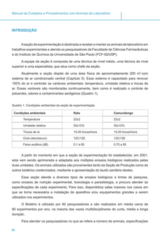 92
Manual de Cuidados e Procedimentos com Animais de Laboratório
INTRODUÇÃO
Aseção de experimentação é destinada a receber e manter os animais de laboratório em
trabalhos experimentais e atende os pesquisadores da Faculdade de Ciências Farmacêuticas
e do Instituto de Química da Universidade de São Paulo (FCF-IQ/USP).
A equipe da seção é composta de uma técnica de nível médio, uma técnica de nível
superior e uma especialista, que atua como chefe da seção.
Atualmente a seção dispõe de uma área física de aproximadamente 200 m2
com
sistema de ar condicionado central (Capítulo 5). Esse sistema é capacitado para renovar
100% do ar e controlar as variáveis ambientais: temperatura, umidade relativa e trocas de
ar. Essas variáveis são monitoradas continuamente, bem como é realizado o controle de
poluentes, odores e contaminantes aerógenos (Quadro 1).
Quadro 1. Condições ambientais da seção de experimentação
Condições ambientais Rato Camundongo
Temperatura 22±2 22±2
Umidade relativa 55±10% 55±10%
Trocas de ar 15-20 trocas/hora 15-20 trocas/hora
Ciclo claro/escuro 12C/12E 12C/12E
Faixa auditiva (dB) 0,1 a 65 0,75 a 85
A partir do momento em que a seção de experimentação foi estabelecida, em 2001,
esta vem sendo aprimorada e adaptada aos múltiplos ensaios biológicos realizados pelas
duas unidades. Os animais utilizados são provenientes tanto da Seção de Produção como de
outros biotérios credenciados, mediante a apresentação do laudo sanitário destes.
Essa seção atende a diversos tipos de ensaios biológicos e linhas de pesquisa,
como ensaios de nutrição experimental, toxicologia e parasitologia, e procura atender às
especificações de cada experimento. Para isso, disponibiliza salas maiores nos casos em
que se torna necessária a instalação de aparelhos e/ou equipamentos grandes a serem
utilizados nos experimentos.
O Biotério é utilizado por 60 pesquisadores e são realizados em média cerca de
80 experimentos por ano, na maioria das vezes multidisciplinares de curta, média e longa
duração.
Para atender os pesquisadores no que se refere a número de animais, especificações
 