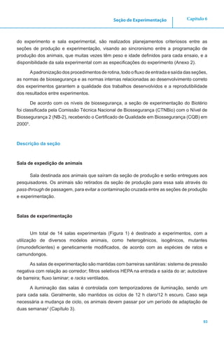 93
Capítulo 6Seção de Experimentação
do experimento e sala experimental, são realizados planejamentos criteriosos entre as
seções de produção e experimentação, visando ao sincronismo entre a programação de
produção dos animais, que muitas vezes têm peso e idade definidos para cada ensaio, e a
disponibilidade da sala experimental com as especificações do experimento (Anexo 2).
Apadronização dos procedimentos de rotina, todo o fluxo de entrada e saída das seções,
as normas de biossegurança e as normas internas relacionadas ao desenvolvimento correto
dos experimentos garantem a qualidade dos trabalhos desenvolvidos e a reprodutibilidade
dos resultados entre experimentos.
De acordo com os níveis de biossegurança, a seção de experimentação do Biotério
foi classificada pela Comissão Técnica Nacional de Biossegurança (CTNBio) com o Nível de
Biossegurança 2 (NB-2), recebendo o Certificado de Qualidade em Biossegurança (CQB) em
20001
.
Descrição da seção
Sala de expedição de animais
Sala destinada aos animais que saíram da seção de produção e serão entregues aos
pesquisadores. Os animais são retirados da seção de produção para essa sala através do
pass-through de passagem, para evitar a contaminação cruzada entre as seções de produção
e experimentação.
Salas de experimentação
Um total de 14 salas experimentais (Figura 1) é destinado a experimentos, com a
utilização de diversos modelos animais, como heterogênicos, isogênicos, mutantes
(imunodeficientes) e geneticamente modificados, de acordo com as espécies de ratos e
camundongos.
As salas de experimentação são mantidas com barreiras sanitárias: sistema de pressão
negativa com relação ao corredor; filtros seletivos HEPA na entrada e saída do ar; autoclave
de barreira; fluxo laminar; e racks ventilados.
A iluminação das salas é controlada com temporizadores de iluminação, sendo um
para cada sala. Geralmente, são mantidos os ciclos de 12 h claro/12 h escuro. Caso seja
necessária a mudança de ciclo, os animais devem passar por um período de adaptação de
duas semanas2
(Capítulo 3).
 