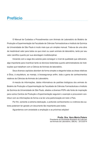 O Manual de Cuidados e Procedimentos com Animais de Laboratório do Biotério de
Produção e Experimentação da Faculdade de Ciências Farmacêuticas e Instituto de Química
da Universidade de São Paulo é muito mais que um simples manual. Trata-se de uma obra
de inestimável valor para todos os que criam ou usam animais de laboratório, tanto por seu
valor científico quanto por sua abordagem multidisciplinar.
Iniciando com a saga dos autores para conseguir o nível de qualidade que obtiveram,
algo importante para incentivar tanto os técnicos bioteristas quanto administradores de Insti-
tuições que trabalham com a Ciência de Animais de laboratório.
Seus diversos capítulos abordam de forma simples e elegante todas as áreas relativas
à Ética, à arquitetura, ao manejo, à biossegurança enfim, toda a gama de conhecimentos
relativos às Ciências de Animais de Laboratório.
A mescla de informações, dados informativos de padrões biológicos dos animais do
Biotério de Produção e Experimentação da Faculdade de Ciências Farmacêuticas e Instituto
de Química da Universidade de São Paulo, aliados a diversos POPs são fonte de inspiração
para outros Centros de Produção e Experimentação seguirem o exemplo e procurarem con-
tribuir com as informações de forma a se ter uma padronização em todo o País.
Por fim, somente a extrema dedicação, o profundo conhecimento e a vivência dos au-
tores poderiam ter gerado um documento tão importante para todos.
Aguardemos com ansiedade a ampliação e as próximas edições!
Profa. Dra. Vera Maria Peters
Presidente da Sociedade Brasileira de Ciências
de Animais de Laboratório, SBCAL - 2012/2014
Prefácio
 