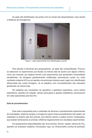 94
Manual de Cuidados e Procedimentos com Animais de Laboratório
As salas são identificadas nas portas com os nomes dos pesquisadores, seus ramais
e telefones de emergências.
Figura 1. Sala experimental com identificação na porta
Para atender à demanda dos pesquisadores, as salas são compartilhadas. Procura-
se selecionar os experimentos que ficarão na mesma sala de acordo com alguns critérios,
como, por exemplo, por espécie animal e por experimentos que apresentem necessidades
semelhantes. As linhagens geneticamente modificadas permanecem juntas em racks
ventilados (sistema IVC) ou em gaiolas convencionais (sistema open cage) com identificação
diferenciada das outras linhagens. Já os trabalhos com imunodeficientes são colocados
geralmente na mesma sala.
Os trabalhos que necessitam de aparelhos e gaioleiros específicos, como esteira
ergométrica, aparelho de natação, câmara para gases e gaiolas metabólicas, permanecem
em salas apropriadas para tais fins.
Sala de procedimentos
Essa sala é apropriada para a realização de técnicas e procedimentos experimentais
de inoculações, coleta de sangue e cirurgias em geral. Esses procedimentos não podem ser
realizados na própria sala dos animais, pois liberam odores e podem ocorrer vocalizações,
que acabam estressando os animais, refletindo negativamente nos resultados experimentais.
Os equipamentos disponibilizados são: fluxo laminar; freezer; capela; câmara de CO2
;
aparelho de anestesia inalatória; microscópio; lupa; luz infravermelha; bomba de perfusão;
 