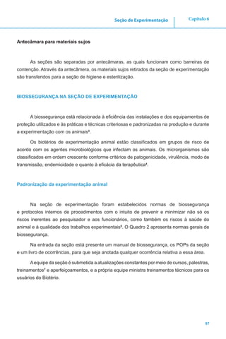 97
Capítulo 6Seção de Experimentação
Antecâmara para materiais sujos
As seções são separadas por antecâmaras, as quais funcionam como barreiras de
contenção. Através da antecâmera, os materiais sujos retirados da seção de experimentação
são transferidos para a seção de higiene e esterilização.
BIOSSEGURANÇA NA SEÇÃO DE EXPERIMENTAÇÃO
A biossegurança está relacionada à eficiência das instalações e dos equipamentos de
proteção utilizados e às práticas e técnicas criteriosas e padronizadas na produção e durante
a experimentação com os animais3
.
Os biotérios de experimentação animal estão classificados em grupos de risco de
acordo com os agentes microbiológicos que infectam os animais. Os microrganismos são
classificados em ordem crescente conforme critérios de patogenicidade, virulência, modo de
transmissão, endemicidade e quanto à eficácia da terapêutica4
.
Padronização da experimentação animal
Na seção de experimentação foram estabelecidos normas de biossegurança
e protocolos internos de procedimentos com o intuito de prevenir e minimizar não só os
riscos inerentes ao pesquisador e aos funcionários, como também os riscos à saúde do
animal e à qualidade dos trabalhos experimentais5
. O Quadro 2 apresenta normas gerais de
biossegurança.
Na entrada da seção está presente um manual de biossegurança, os POPs da seção
e um livro de ocorrências, para que seja anotada qualquer ocorrência relativa a essa área.
Aequipe da seção é submetida a atualizações constantes por meio de cursos, palestras,
treinamentos7
e aperfeiçoamentos, e a própria equipe ministra treinamentos técnicos para os
usuários do Biotério.
 