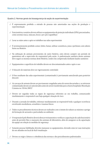 98
Manual de Cuidados e Procedimentos com Animais de Laboratório
Quadro 2. Normas gerais de biossegurança da seção de experimentação
✓✓ É expressamente proibida a entrada de pessoas não autorizadas nas seções de produção e
experimentação
✓✓ Funcionárioseusuáriosdevemutilizarosequipamentosdeproteçãoindividuais(EPIs)preconizados,
como avental, touca, máscara, luvas e pro-pés (sapatilhas)
✓✓ Lavar as mãos antes e após os trabalhos nas salas experimentais
✓✓ É terminantemente proibido comer, beber, fumar, utilizar cosméticos, joias e perfumes com odores
fortes no Biotério
✓✓ Na utilização de animais provenientes de outro biotério, estes devem cumprir um período de
quarentena sob a supervisão do responsável pela seção. A padronização sanitária desses animais
deve seguir as mesmas normas deste Biotério, sendo esta comprovada mediante laudos sanitários
✓✓ Equipamentos e superfícies de trabalho devem ser descontaminados antes e após o uso
✓✓ O descarte de materiais deve ser rigorosamente controlado
✓✓ O lixo resultante das salas experimentais (contaminado) é previamente autoclavado para posterior
descarte
✓✓ As carcaças de animais devem ser previamente congeladas antes de serem descartadas e, se estiverem
contaminadasdevemserautoclavadosantesdeseremtransferidasparaalixeirahospitalar(Resolução
Conama no 358 de 2005)6
✓✓ Devem ser seguidas todas as regras de segurança referentes ao seu trabalho, comunicando
imediatamente o responsável caso haja qualquer situação de risco
✓✓ Durante a jornada de trabalho, informar imediatamente ao responsável toda e qualquer ocorrência
envolvendo mordeduras, arranhões e traumas físicos
✓✓ Todos os procedimentos técnicos devem ser realizados com o intuito de reduzir ao máximo o perigo
de formação de aerossóis e particulados no ambiente
✓✓ OresponsávelpeloBiotériodeveráoferecertreinamentoseverificaracapacitaçãodecadafuncionário
antes de permitir-lhes o manuseio dos animais de laboratório, além de assegurar-se da capacitação
da equipe em relação às medidas de segurança
✓✓ Somente pessoas habilitadas deverão manusear os equipamentos, devendo estes ter suas instruções
de uso afixadas em local de fácil visualização
✓✓ Devem-se exigir a leitura e a obediência das normas e dos procedimentos padronizados
 