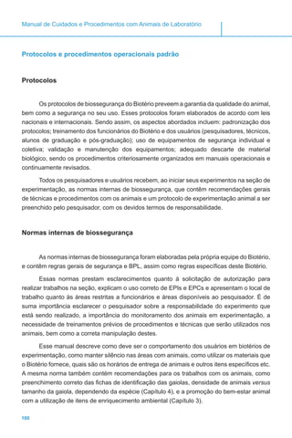 100
Manual de Cuidados e Procedimentos com Animais de Laboratório
Protocolos e procedimentos operacionais padrão
Protocolos
Os protocolos de biossegurança do Biotério preveem a garantia da qualidade do animal,
bem como a segurança no seu uso. Esses protocolos foram elaborados de acordo com leis
nacionais e internacionais. Sendo assim, os aspectos abordados incluem: padronização dos
protocolos; treinamento dos funcionários do Biotério e dos usuários (pesquisadores, técnicos,
alunos de graduação e pós-graduação); uso de equipamentos de segurança individual e
coletiva; validação e manutenção dos equipamentos; adequado descarte de material
biológico, sendo os procedimentos criteriosamente organizados em manuais operacionais e
continuamente revisados.
Todos os pesquisadores e usuários recebem, ao iniciar seus experimentos na seção de
experimentação, as normas internas de biossegurança, que contêm recomendações gerais
de técnicas e procedimentos com os animais e um protocolo de experimentação animal a ser
preenchido pelo pesquisador, com os devidos termos de responsabilidade.
Normas internas de biossegurança
As normas internas de biossegurança foram elaboradas pela própria equipe do Biotério,
e contêm regras gerais de segurança e BPL, assim como regras específicas deste Biotério.
Essas normas prestam esclarecimentos quanto à solicitação de autorização para
realizar trabalhos na seção, explicam o uso correto de EPIs e EPCs e apresentam o local de
trabalho quanto às áreas restritas a funcionários e áreas disponíveis ao pesquisador. É de
suma importância esclarecer o pesquisador sobre a responsabilidade do experimento que
está sendo realizado, a importância do monitoramento dos animais em experimentação, a
necessidade de treinamentos prévios de procedimentos e técnicas que serão utilizados nos
animais, bem como a correta manipulação destes.
Esse manual descreve como deve ser o comportamento dos usuários em biotérios de
experimentação, como manter silêncio nas áreas com animais, como utilizar os materiais que
o Biotério fornece, quais são os horários de entrega de animais e outros itens específicos etc.
A mesma norma também contém recomendações para os trabalhos com os animais, como
preenchimento correto das fichas de identificação das gaiolas, densidade de animais versus
tamanho da gaiola, dependendo da espécie (Capítulo 4), e a promoção do bem-estar animal
com a utilização de itens de enriquecimento ambiental (Capítulo 3).
 