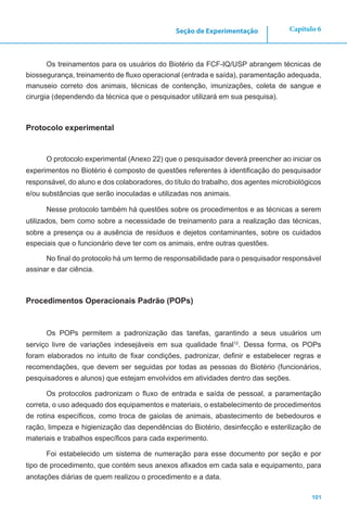 101
Capítulo 6Seção de Experimentação
Os treinamentos para os usuários do Biotério da FCF-IQ/USP abrangem técnicas de
biossegurança, treinamento de fluxo operacional (entrada e saída), paramentação adequada,
manuseio correto dos animais, técnicas de contenção, imunizações, coleta de sangue e
cirurgia (dependendo da técnica que o pesquisador utilizará em sua pesquisa).
Protocolo experimental
O protocolo experimental (Anexo 22) que o pesquisador deverá preencher ao iniciar os
experimentos no Biotério é composto de questões referentes à identificação do pesquisador
responsável, do aluno e dos colaboradores, do título do trabalho, dos agentes microbiológicos
e/ou substâncias que serão inoculadas e utilizadas nos animais.
Nesse protocolo também há questões sobre os procedimentos e as técnicas a serem
utilizados, bem como sobre a necessidade de treinamento para a realização das técnicas,
sobre a presença ou a ausência de resíduos e dejetos contaminantes, sobre os cuidados
especiais que o funcionário deve ter com os animais, entre outras questões.
No final do protocolo há um termo de responsabilidade para o pesquisador responsável
assinar e dar ciência.
Procedimentos Operacionais Padrão (POPs)
Os POPs permitem a padronização das tarefas, garantindo a seus usuários um
serviço livre de variações indesejáveis em sua qualidade final12
. Dessa forma, os POPs
foram elaborados no intuito de fixar condições, padronizar, definir e estabelecer regras e
recomendações, que devem ser seguidas por todas as pessoas do Biotério (funcionários,
pesquisadores e alunos) que estejam envolvidos em atividades dentro das seções.
Os protocolos padronizam o fluxo de entrada e saída de pessoal, a paramentação
correta, o uso adequado dos equipamentos e materiais, o estabelecimento de procedimentos
de rotina específicos, como troca de gaiolas de animais, abastecimento de bebedouros e
ração, limpeza e higienização das dependências do Biotério, desinfecção e esterilização de
materiais e trabalhos específicos para cada experimento.
Foi estabelecido um sistema de numeração para esse documento por seção e por
tipo de procedimento, que contém seus anexos afixados em cada sala e equipamento, para
anotações diárias de quem realizou o procedimento e a data.
 