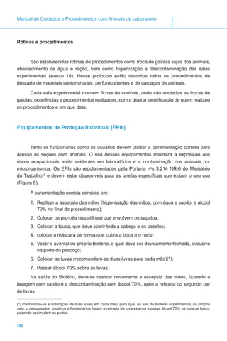 102
Manual de Cuidados e Procedimentos com Animais de Laboratório
Rotinas e procedimentos
São estabelecidas rotinas de procedimentos como troca de gaiolas sujas dos animais,
abastecimento de água e ração, bem como higienização e descontaminação das salas
experimentais (Anexo 18). Nesse protocolo estão descritos todos os procedimentos de
descarte de materiais contaminados, perfurocortantes e de carcaças de animais.
Cada sala experimental mantém fichas de controle, onde são anotadas as trocas de
gaiolas, ocorrências e procedimentos realizados, com a devida identificação de quem realizou
os procedimentos e em que data.
Equipamentos de Proteção Individual (EPIs)
Tanto os funcionários como os usuários devem utilizar a paramentação correta para
acesso às seções com animais. O uso desses equipamentos minimiza a exposição aos
riscos ocupacionais, evita acidentes em laboratórios e a contaminação dos animais por
microrganismos. Os EPIs são regulamentados pela Portaria no
s 3.214 NR-6 do Ministério
do Trabalho13
e devem estar disponíveis para as tarefas específicas que exijam o seu uso
(Figura 5).
A paramentação correta consiste em:
1.	 Realizar a assepsia das mãos (higienização das mãos, com água e sabão, e álcool
70% no final do procedimento);
2.	 Colocar os pro-pés (sapatilhas) que envolvem os sapatos;
3.	 Colocar a touca, que deve cobrir toda a cabeça e os cabelos;
4.	 colocar a máscara de forma que cubra a boca e o nariz;
5.	 Vestir o avental do próprio Biotério, o qual deve ser devidamente fechado, inclusive
na parte do pescoço;
6.	 Colocar as luvas (recomendam-se duas luvas para cada mão)(*);
7.	 Passar álcool 70% sobre as luvas.
Na saída do Biotério, deve-se realizar novamente a assepsia das mãos, fazendo a
lavagem com sabão e a descontaminação com álcool 70%, após a retirada do segundo par
de luvas.
(*) Padronizou-se a colocação de duas luvas em cada mão, para que, ao sair do Biotério experimental, na própria
sala, o pesquisador, usuários e funcionários façam a retirada da luva externa e passe álcool 70% na luva de baixo,
podendo assim abrir as portas.
 