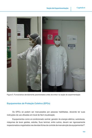 103
Capítulo 6Seção de Experimentação
Figura 5. Funcionários devidamente paramentados antes de entrar na seção de experimentação
Equipamentos de Proteção Coletiva (EPCs)
Os EPCs só podem ser manuseados por pessoas habilitadas, devendo ter suas
instruções de uso afixadas em local de fácil visualização.
Equipamentos como ar-condicionado central, gerador de energia elétrica, autoclaves,
máquinas de lavar gaiolas, estufas, fluxo laminar, entre outros, devem ser rigorosamente
inspecionados e registrados nas devidas fichas de controle de manutenção de equipamentos14
.
 