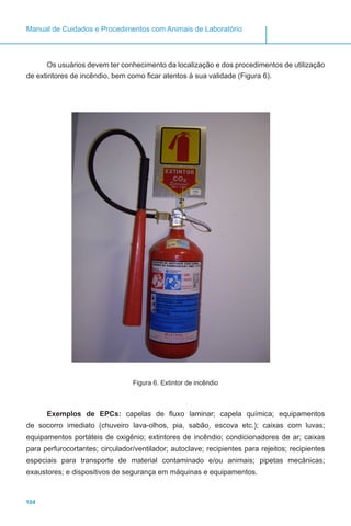 104
Manual de Cuidados e Procedimentos com Animais de Laboratório
Os usuários devem ter conhecimento da localização e dos procedimentos de utilização
de extintores de incêndio, bem como ficar atentos à sua validade (Figura 6).
Figura 6. Extintor de incêndio
Exemplos de EPCs: capelas de fluxo laminar; capela química; equipamentos
de socorro imediato (chuveiro lava-olhos, pia, sabão, escova etc.); caixas com luvas;
equipamentos portáteis de oxigênio; extintores de incêndio; condicionadores de ar; caixas
para perfurocortantes; circulador/ventilador; autoclave; recipientes para rejeitos; recipientes
especiais para transporte de material contaminado e/ou animais; pipetas mecânicas;
exaustores; e dispositivos de segurança em máquinas e equipamentos.
 