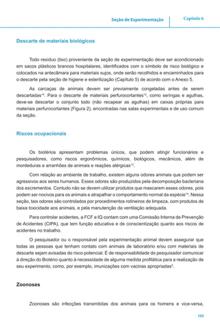 105
Capítulo 6Seção de Experimentação
Descarte de materiais biológicos
Todo resíduo (lixo) proveniente da seção de experimentação deve ser acondicionado
em sacos plásticos brancos hospitalares, identificados com o símbolo de risco biológico e
colocados na antecâmara para materiais sujos, onde serão recolhidos e encaminhados para
o descarte pela seção de higiene e esterilização (Capítulo 5) de acordo com o Anexo 5.
As carcaças de animais devem ser previamente congeladas antes de serem
descartadas14
. Para o descarte de materiais perfurocortantes12
, como seringas e agulhas,
deve-se descartar o conjunto todo (não recapear as agulhas) em caixas próprias para
materiais perfurocortantes (Figura 2), encontradas nas salas experimentais e de uso comum
da seção.
Riscos ocupacionais
Os biotérios apresentam problemas únicos, que podem atingir funcionários e
pesquisadores, como riscos ergonômicos, químicos, biológicos, mecânicos, além de
mordeduras e arranhões de animais e reações alérgicas12
.
Com relação ao ambiente de trabalho, existem alguns odores animais que podem ser
agressivos aos seres humanos. Esses odores são produzidos pela decomposição bacteriana
dos excrementos. Contudo não se devem utilizar produtos que mascarem esses odores, pois
podem ser nocivos para os animais e atrapalhar o comportamento normal da espécie14
. Nessa
seção, tais odores são controlados por procedimentos rotineiros de limpeza, com produtos de
baixa toxicidade aos animais, e pela manutenção da ventilação adequada.
Para controlar acidentes, a FCF e IQ contam com uma Comissão Interna de Prevenção
de Acidentes (CIPA), que tem função educativa e de conscientização quanto aos riscos de
acidentes no trabalho.
O pesquisador ou o responsável pela experimentação animal devem assegurar que
todas as pessoas que tenham contato com animais de laboratório e/ou com materiais de
descarte sejam avisadas do risco potencial. É de responsabilidade do pesquisador comunicar
à direção do Biotério quanto à necessidade de alguma medida profilática para a realização de
seu experimento, como, por exemplo, imunizações com vacinas apropriadas5
.
Zoonoses
Zoonoses são infecções transmitidas dos animais para os homens e vice-versa,
 