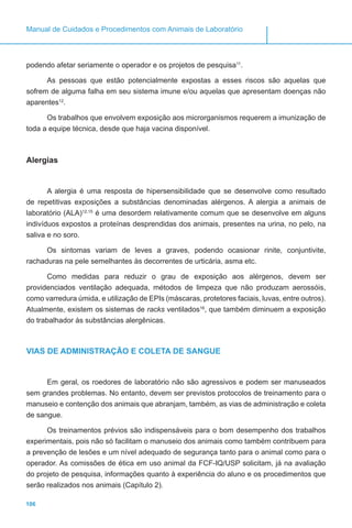 106
Manual de Cuidados e Procedimentos com Animais de Laboratório
podendo afetar seriamente o operador e os projetos de pesquisa11
.
As pessoas que estão potencialmente expostas a esses riscos são aquelas que
sofrem de alguma falha em seu sistema imune e/ou aquelas que apresentam doenças não
aparentes12
.
Os trabalhos que envolvem exposição aos microrganismos requerem a imunização de
toda a equipe técnica, desde que haja vacina disponível.
Alergias
A alergia é uma resposta de hipersensibilidade que se desenvolve como resultado
de repetitivas exposições a substâncias denominadas alérgenos. A alergia a animais de
laboratório (ALA)12,15
é uma desordem relativamente comum que se desenvolve em alguns
indivíduos expostos a proteínas desprendidas dos animais, presentes na urina, no pelo, na
saliva e no soro.
Os sintomas variam de leves a graves, podendo ocasionar rinite, conjuntivite,
rachaduras na pele semelhantes às decorrentes de urticária, asma etc.
Como medidas para reduzir o grau de exposição aos alérgenos, devem ser
providenciados ventilação adequada, métodos de limpeza que não produzam aerossóis,
como varredura úmida, e utilização de EPIs (máscaras, protetores faciais, luvas, entre outros).
Atualmente, existem os sistemas de racks ventilados16
, que também diminuem a exposição
do trabalhador às substâncias alergênicas.
VIAS DE ADMINISTRAÇÃO E COLETA DE SANGUE
Em geral, os roedores de laboratório não são agressivos e podem ser manuseados
sem grandes problemas. No entanto, devem ser previstos protocolos de treinamento para o
manuseio e contenção dos animais que abranjam, também, as vias de administração e coleta
de sangue.
Os treinamentos prévios são indispensáveis para o bom desempenho dos trabalhos
experimentais, pois não só facilitam o manuseio dos animais como também contribuem para
a prevenção de lesões e um nível adequado de segurança tanto para o animal como para o
operador. As comissões de ética em uso animal da FCF-IQ/USP solicitam, já na avaliação
do projeto de pesquisa, informações quanto à experiência do aluno e os procedimentos que
serão realizados nos animais (Capítulo 2).
 