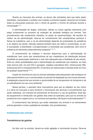 107
Capítulo 6Seção de Experimentação
Quanto ao manuseio dos animais, os alunos são orientados para que estes sejam
abordados, manipulados e contidos com cuidado e profundo respeito, devendo ser tomadas
todas as precauções possíveis com o intuito de garantir o mínimo de estresse durante a
manipulação17,18
.
A administração de drogas, anticorpos, células ou outros agentes representa uma
etapa fundamental no processo de avaliação da atividade biológica em animais. Tais
procedimentos são amplamente utilizados na seção de experimentação. Na escolha da
melhor via de administração, deve-se ter conhecimento das características químicas e
físicas da substância, pois a via de administração depende da propriedade da substância
e do objetivo de estudo. Atenção especial também deve ser dada à concentração, ao pH,
à viscosidade, à esterilidade, à pirogenicidade e à toxicidade das substâncias, bem como à
existência de elementos potencialmente perigosos19, 20, 21
.
O conhecimento de métodos e técnicas disponíveis para a administração de
substâncias, bem como das características de seu metabolismo de distribuição tecidual,
possibilita ao pesquisador selecionar a rota mais adequada para a finalidade de seu estudo.
Entre as várias possibilidades para a administração de substâncias aos roedores, as rotas
mais comuns são: via oral (VO) e gavagem, injeções subcutânea (SC), intramuscular (IM),
endovenosa (EV) e intraperitoneal (IP). A rota deve ser selecionada e treinada antes do início
de qualquer experimento19,20,21
.
A partir do momento em que os animais solicitados pelo pesquisador são entregues na
sala experimental em uso, é recomendado um período de adaptação de uma a duas semanas.
A adaptação proporciona aos animais a oportunidade de se recuperarem do transporte e de
se aclimatizarem em seu novo ambiente2
.
Nesse período, o operador deve manuseá-los para que se adaptem ao seu cheiro
e à rotina do manuseio e para introduzir o treinamento das técnicas e procedimentos que
serão realizados. Um exemplo de treinamento de técnicas é o uso da guilhotina. Esse tipo
de equipamento é introduzido nas gaiolas dias antes da eutanásia, para que os animais se
acostumem com o objeto novo e, no momento da eutanásia, não fiquem muito estressados22,23
.
O conhecimento das técnicas que serão realizadas nos animais e os treinamentos
prévios garantem a maior qualidade do resultado dos procedimentos.
Imobilização dos animais
Transferência de gaiolas
Ao lidar com os animais, devem-se evitar agitação e movimentos bruscos. Deve-se
 