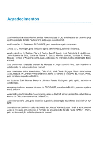 Agradecimentos
Às diretorias da Faculdade de Ciências Farmacêuticas (FCF) e do Instituto de Química (IQ)
da Universidade de São Paulo (USP), pelo apoio incondicional.
Às Comissões do Biotério da FCF-IQ/USP, pelo incentivo e apoio constantes.
A Yara M. L. Mardegan, pelo constante apoio administrativo, carinho e incentivo.
Aos funcionários do Biotério: Eliane J. Santos, Isael P. Araujo, José Galeote M. L. de Oliveira,
José Roberto da Silva, Maria de Fátima R. Souza, Marcelo Lustosa, Matildes P. Ribeiro,
Ricardo Pinheiro e Wagner Botelho, cuja colaboração foi imprescindível na elaboração deste
manual.
Aos professores Elizabete Wenzel de Menezes e Jorge Mancini Filho, pelo incentivo e
colaboração na elaboração deste manual.
Aos professores Alicia Kowaltowski, Célia Colli, Mari Cleide Sogayar, Maria Julia Manso
Alves, Nadja S. P. Lardner, Primavera Borelli, Telma M. Kaneko e Terezinha de Jesus A. Pinto,
pelo constante suporte no Biotério.
Às doutoras Sueli Blames Damy e Ubimara Pereira Rodrigues, pelo apoio, estímulo e
colaboração.
Aos pesquisadores, alunos e técnicos da FCF-IQ/USP, usuários do Biotério, que nos apoiam
nesta jornada.
Aos mestres doutores Adela Rosenkranze e Jean L. Guénet, sempre presentes e atuantes no
ensino da Ciência em Animais de Laboratório.
Ao senhor Luciano Leite, pelo excelente suporte na elaboração do portal do Biotério FCF-IQ/
USP.
Ao Instituto de Química - USP, Faculdade de Ciências Farmacêuticas - USP e ao Núcleo de
Apoio à Pesquisa em Alimentos e Nutrição da Universidade de São Paulo (NAPAN - USP),
pelo apoio na edição e distribuição deste manual.
 