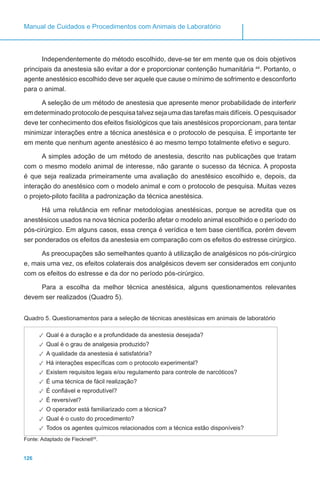 126
Manual de Cuidados e Procedimentos com Animais de Laboratório
Independentemente do método escolhido, deve-se ter em mente que os dois objetivos
principais da anestesia são evitar a dor e proporcionar contenção humanitária 44
. Portanto, o
agente anestésico escolhido deve ser aquele que cause o mínimo de sofrimento e desconforto
para o animal.
A seleção de um método de anestesia que apresente menor probabilidade de interferir
em determinado protocolo de pesquisa talvez seja uma das tarefas mais difíceis. O pesquisador
deve ter conhecimento dos efeitos fisiológicos que tais anestésicos proporcionam, para tentar
minimizar interações entre a técnica anestésica e o protocolo de pesquisa. É importante ter
em mente que nenhum agente anestésico é ao mesmo tempo totalmente efetivo e seguro.
A simples adoção de um método de anestesia, descrito nas publicações que tratam
com o mesmo modelo animal de interesse, não garante o sucesso da técnica. A proposta
é que seja realizada primeiramente uma avaliação do anestésico escolhido e, depois, da
interação do anestésico com o modelo animal e com o protocolo de pesquisa. Muitas vezes
o projeto-piloto facilita a padronização da técnica anestésica.
Há uma relutância em refinar metodologias anestésicas, porque se acredita que os
anestésicos usados na nova técnica poderão afetar o modelo animal escolhido e o período do
pós-cirúrgico. Em alguns casos, essa crença é verídica e tem base científica, porém devem
ser ponderados os efeitos da anestesia em comparação com os efeitos do estresse cirúrgico.
As preocupações são semelhantes quanto à utilização de analgésicos no pós-cirúrgico
e, mais uma vez, os efeitos colaterais dos analgésicos devem ser considerados em conjunto
com os efeitos do estresse e da dor no período pós-cirúrgico.
Para a escolha da melhor técnica anestésica, alguns questionamentos relevantes
devem ser realizados (Quadro 5).
Quadro 5. Questionamentos para a seleção de técnicas anestésicas em animais de laboratório
✓✓ Qual é a duração e a profundidade da anestesia desejada?
✓✓ Qual é o grau de analgesia produzido?
✓✓ A qualidade da anestesia é satisfatória?
✓✓ Há interações específicas com o protocolo experimental?
✓✓ Existem requisitos legais e/ou regulamento para controle de narcóticos?
✓✓ É uma técnica de fácil realização?
✓✓ É confiável e reprodutível?
✓✓ É reversível?
✓✓ O operador está familiarizado com a técnica?
✓✓ Qual é o custo do procedimento?
✓✓ Todos os agentes químicos relacionados com a técnica estão disponíveis?
Fonte: Adaptado de Flecknell29
.
 