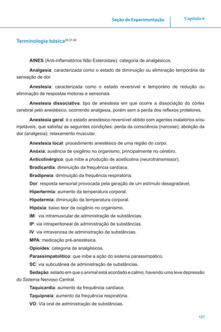 127
Capítulo 6Seção de Experimentação
Terminologia básica29,37,48
AINES (Anti-inflamatórios Não Esteroidais): categoria de analgésicos.
Analgesia: caracterizada como o estado de diminuição ou eliminação temporária da
sensação de dor.
Anestesia: caracterizada como o estado reversível e temporário de redução ou
eliminação de respostas motoras e sensoriais.
Anestesia dissociativa: tipo de anestesia em que ocorre a dissociação do córtex
cerebral pelo anestésico, ocorrendo analgesia, porém sem a perda dos reflexos protetores.
Anestesia geral: é o estado anestésico reversível obtido com agentes inalatórios e/ou
injetáveis, que satisfaz as seguintes condições: perda da consciência (narcose); abolição da
dor (analgesia); relaxamento muscular.
Anestesia local: procedimento anestésico de uma região do corpo.
Anóxia: ausência de oxigênio no organismo, principalmente no cérebro.
Anticolinérgico: que inibe a produção de acetilcolina (neurotransmissor).
Bradicardia: diminuição da frequência cardíaca.
Bradipneia: diminuição da frequência respiratória.
Dor: resposta sensorial provocada pela geração de um estímulo desagradável.
Hipertermia: aumento da temperatura corporal.
Hipotermia: diminuição da temperatura corporal.
Hipóxia: baixo teor de oxigênio no organismo.
IM: via intramuscular de administração de substâncias.
IP: via intraperitoneal de administração de substâncias.
IV: via intravenosa de administração de substâncias.
MPA: medicação pré-anestésica.
Opioides: categoria de analgésicos.
Parassimpatolítico: que inibe a ação do sistema parassimpático.
SC: via subcutânea de administração de substâncias.
Sedação: estado em que o animal está acordado e calmo, havendo uma leve depressão
do Sistema Nervoso Central.
Taquicardia: aumento da frequência cardíaca.
Taquipneia: aumento da frequência respiratória.
VO: Via oral de administração de substâncias.
 