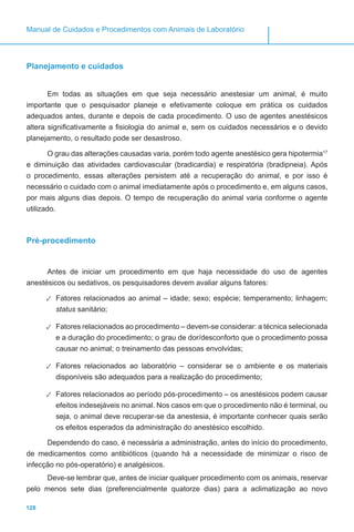 128
Manual de Cuidados e Procedimentos com Animais de Laboratório
Planejamento e cuidados
Em todas as situações em que seja necessário anestesiar um animal, é muito
importante que o pesquisador planeje e efetivamente coloque em prática os cuidados
adequados antes, durante e depois de cada procedimento. O uso de agentes anestésicos
altera significativamente a fisiologia do animal e, sem os cuidados necessários e o devido
planejamento, o resultado pode ser desastroso.
O grau das alterações causadas varia, porém todo agente anestésico gera hipotermia17
e diminuição das atividades cardiovascular (bradicardia) e respiratória (bradipneia). Após
o procedimento, essas alterações persistem até a recuperação do animal, e por isso é
necessário o cuidado com o animal imediatamente após o procedimento e, em alguns casos,
por mais alguns dias depois. O tempo de recuperação do animal varia conforme o agente
utilizado.
Pré-procedimento
Antes de iniciar um procedimento em que haja necessidade do uso de agentes
anestésicos ou sedativos, os pesquisadores devem avaliar alguns fatores:
✓✓ Fatores relacionados ao animal – idade; sexo; espécie; temperamento; linhagem;
status sanitário;
✓✓ Fatores relacionados ao procedimento – devem-se considerar: a técnica selecionada
e a duração do procedimento; o grau de dor/desconforto que o procedimento possa
causar no animal; o treinamento das pessoas envolvidas;
✓✓ Fatores relacionados ao laboratório – considerar se o ambiente e os materiais
disponíveis são adequados para a realização do procedimento;
✓✓ Fatores relacionados ao período pós-procedimento – os anestésicos podem causar
efeitos indesejáveis no animal. Nos casos em que o procedimento não é terminal, ou
seja, o animal deve recuperar-se da anestesia, é importante conhecer quais serão
os efeitos esperados da administração do anestésico escolhido.
Dependendo do caso, é necessária a administração, antes do início do procedimento,
de medicamentos como antibióticos (quando há a necessidade de minimizar o risco de
infecção no pós-operatório) e analgésicos.
Deve-se lembrar que, antes de iniciar qualquer procedimento com os animais, reservar
pelo menos sete dias (preferencialmente quatorze dias) para a aclimatização ao novo
 