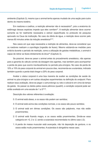 129
Capítulo 6Seção de Experimentação
ambiente (Capítulo 3), mesmo que o animal tenha apenas mudado de uma seção para outra
dentro do mesmo biotério.
Em roedores e coelhos, a restrição alimentar não é necessária39
, pois a anatomia do
estômago dessas espécies impede que eles vomitem37
. A restrição alimentar deve ocorrer
somente se for realmente necessária e estiver especificada no protocolo de pesquisa
aprovado na Ceua da instituição. No caso da oferta de água, a restrição deve ocorrer pelo
menos 60 minutos antes da indução anestésica29,37
.
Nos casos em que seja necessária a restrição de alimentos, deve-se considerar que
os roedores realizam a coprofagia (ingestão de fezes). Mesmo adotando-se medidas para
evitá-la durante o período de restrição, como a utilização de gaiolas metabólicas, o animal é
capaz de retirar as fezes diretamente do ânus44
(Capítulo 3).
Se possível, deve-se pesar o animal antes do procedimento anestésico, não apenas
para a garantia do cálculo correto da dosagem dos agentes, mas também para acompanhar
a perda de peso que ocorre inevitavelmente no período pós-cirúrgico. No caso de perda de
10% a 15% do peso corporal do animal em poucos dias, recomenda-se a eutanásia, indicada
também quando a perda total chegar a 20% do peso corporal.
Avaliar o status corporal é uma boa maneira de avaliar as condições de saúde do
animal no pós-cirúrgico e em outras situações experimentais na definição do endpoint. Para
realizar essa avaliação, deve-se pegar o camundongo ou rato e colocá-lo em cima da tampa
da gaiola. Ao passar os dedos pelos ossos pélvicos (quadril), a condição corporal pode ser
então avaliada em uma escala de 1 a 545,46
.
Descrição dos valores referentes à avaliação:
5: O animal está obeso, e os ossos não podem ser sentidos;
4: O animal está acima das condições normais, e os ossos são pouco sentidos;
3:	O animal está em ótimas condições. Os ossos são palpáveis, mas não estão
proeminentes;
2:	O animal está ficando magro, e os ossos estão proeminentes. Divide-se essa
categoria em +2, 2 e -2, sendo a eutanásia recomendada no último caso (-2);
1: A perda de massa muscular está avançada, não há deposição de gordura, e os
ossos estão muito proeminentes. A eutanásia é obrigatória nesse caso.
 