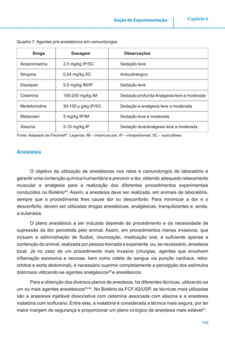 133
Capítulo 6Seção de Experimentação
Quadro 7. Agentes pré-anestésicos em camundongos
Droga Dosagem Observações
Acepromazina 2,5 mg/kg IP/SC Sedação leve
Atropina 0,04 mg/kg SC Anticolinérgico
Diazepan 5,0 mg/kg IM/IP Sedação leve
Cetamina 100-200 mg/kg IM Sedação profunda Analgesia leve a moderada
Medetomidine 30-100 μ g/kg IP/SC. Sedação e analgesia leve a moderada
Midazolan 5 mg/kg IP/IM Sedação leve a moderada
Xilazina 5-10 mg/kg IP Sedação leve/analgesia leve a moderada
Fonte: Adaptado de Flecknell29
. Legenda: IM – intramuscular; IP – intraperitoneal; SC – subcutânea.
Anestesia
O objetivo da utilização de anestésicos nos ratos e camundongos de laboratório é
garantir uma contenção química humanitária e prevenir a dor, obtendo adequado relaxamento
muscular e analgesia para a realização dos diferentes procedimentos experimentais
conduzidos no Biotério44
. Assim, a anestesia deve ser realizada, em animais de laboratório,
sempre que o procedimento lhes cause dor ou desconforto. Para minimizar a dor e o
desconforto, devem ser utilizadas drogas anestésicas, analgésicas, tranquilizantes e, ainda,
a eutanásia.
O plano anestésico a ser induzido depende do procedimento e da necessidade de
supressão da dor percebida pelo animal. Assim, em procedimentos menos invasivos, que
incluem a administração de fluidos, imunização, medicação oral, é suficiente apenas a
contenção do animal, realizada por pessoa treinada e experiente, ou, se necessário, anestesia
local. Já no caso de um procedimento mais invasivo (cirurgias, agentes que envolvem
inflamação excessiva e necrose, bem como coleta de sangue via punção cardíaca, retro-
orbitral e aorta abdominal), é necessário suprimir completamente a percepção dos estímulos
dolorosos utilizando-se agentes analgésicos29
e anestésicos.
Para a obtenção dos diversos planos de anestesia, há diferentes técnicas, utilizando-se
um ou mais agentes anestésicos29,44
. No Biotério da FCF-IQ/USP, as técnicas mais utilizadas
são a anestesia injetável dissociativa com cetamina associada com xilazina e a anestesia
inalatória com isoflurano. Entre elas, a inalatória é considerada a técnica mais segura, por ter
maior margem de segurança e proporcionar um plano cirúrgico de anestesia mais estável37
.
 