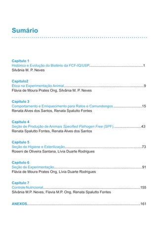 Sumário
Capítulo 1
Histórico e Evolução do Biotério da FCF-IQ/USP......................................................1
Silvânia M. P. Neves
Capítulo2
Ética na Experimentação Animal................................................................................9
Flávia de Moura Prates Ong, Silvânia M. P. Neves
Capítulo 3
Comportamento e Enriquecimento para Ratos e Camundongos.............................15
Renata Alves dos Santos, Renata Spalutto Fontes
Capítulo 4
Seção de Produção de Animais Specified Pathogen Free (SPF)............................43
Renata Spalutto Fontes, Renata Alves dos Santos
Capítulo 5
Seção de Higiene e Esterilização.............................................................................73
Roseni de Oliveira Santana, Lívia Duarte Rodrigues
Capítulo 6
Seção de Experimentação........................................................................................91
Flávia de Moura Prates Ong, Lívia Duarte Rodrigues
Capítulo 7
ControleNutricional.................................................................................................155
Silvânia M.P. Neves, Flavia M.P. Ong, Renata Spalutto Fontes
ANEXOS.................................................................................................................161
 