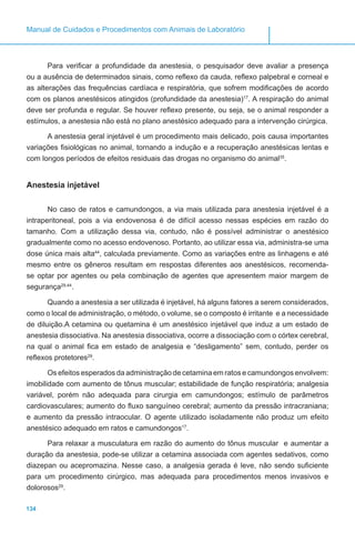 134
Manual de Cuidados e Procedimentos com Animais de Laboratório
Para verificar a profundidade da anestesia, o pesquisador deve avaliar a presença
ou a ausência de determinados sinais, como reflexo da cauda, reflexo palpebral e corneal e
as alterações das frequências cardíaca e respiratória, que sofrem modificações de acordo
com os planos anestésicos atingidos (profundidade da anestesia)17
. A respiração do animal
deve ser profunda e regular. Se houver reflexo presente, ou seja, se o animal responder a
estímulos, a anestesia não está no plano anestésico adequado para a intervenção cirúrgica.
A anestesia geral injetável é um procedimento mais delicado, pois causa importantes
variações fisiológicas no animal, tornando a indução e a recuperação anestésicas lentas e
com longos períodos de efeitos residuais das drogas no organismo do animal35
.
Anestesia injetável
No caso de ratos e camundongos, a via mais utilizada para anestesia injetável é a
intraperitoneal, pois a via endovenosa é de difícil acesso nessas espécies em razão do
tamanho. Com a utilização dessa via, contudo, não é possível administrar o anestésico
gradualmente como no acesso endovenoso. Portanto, ao utilizar essa via, administra-se uma
dose única mais alta44
, calculada previamente. Como as variações entre as linhagens e até
mesmo entre os gêneros resultam em respostas diferentes aos anestésicos, recomenda-
se optar por agentes ou pela combinação de agentes que apresentem maior margem de
segurança29,44
.
Quando a anestesia a ser utilizada é injetável, há alguns fatores a serem considerados,
como o local de administração, o método, o volume, se o composto é irritante e a necessidade
de diluição.A cetamina ou quetamina é um anestésico injetável que induz a um estado de
anestesia dissociativa. Na anestesia dissociativa, ocorre a dissociação com o córtex cerebral,
na qual o animal fica em estado de analgesia e “desligamento” sem, contudo, perder os
reflexos protetores29
.
Os efeitos esperados da administração de cetamina em ratos e camundongos envolvem:
imobilidade com aumento de tônus muscular; estabilidade de função respiratória; analgesia
variável, porém não adequada para cirurgia em camundongos; estímulo de parâmetros
cardiovasculares; aumento do fluxo sanguíneo cerebral; aumento da pressão intracraniana;
e aumento da pressão intraocular. O agente utilizado isoladamente não produz um efeito
anestésico adequado em ratos e camundongos17
.
Para relaxar a musculatura em razão do aumento do tônus muscular e aumentar a
duração da anestesia, pode-se utilizar a cetamina associada com agentes sedativos, como
diazepan ou acepromazina. Nesse caso, a analgesia gerada é leve, não sendo suficiente
para um procedimento cirúrgico, mas adequada para procedimentos menos invasivos e
dolorosos29
.
 