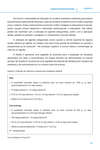 135
Capítulo 6Seção de Experimentação
Se houver a necessidade da obtenção de um plano anestésico moderado para realizar
procedimentos relativamente dolorosos, pode-se combinar a cetamina com um alfa-2-agonista
como a xilazina. Esses medicamentos promovem melhor analgesia e relaxamento muscular,
porém causam severa hipotermia e depressão cardiovascular e respiratória. Tais efeitos
podem ser revertidos com a utilização de agentes antagonistas, porém, com a aplicação
destes, perdem-se também a analgesia e o relaxamento muscular obtidos.
A utilização de agentes antagonistas ocorre quando o animal aparenta ter alguma
reação adversa ao agente, se recebeu uma dose muito grande de anestésico ou quando o
procedimento já foi concluído17
. Na anestesia injetável, é comum utilizar a combinação de
mais de um agente.
A Tabela 3 apresenta uma sugestão de protocolo para a realização de anestesia
dissociativa em ratos e camundongos. As drogas deverão ser administradas na mesma
seringa. No Quadro 8, encontra-se uma sugestão de protocolo de diluição para o preparo de
anestesia a ser administrada em um número maior de animais.
Quadro 8. Diluição de cetamina e xilazina para anestesia injetável
Rato
✓✓ A quantidade calculada abaixo é suficiente para um peso corporal de 1.000 g, ou seja,
aproximadamente 4 a 5 ratos adultos
✓✓ 75 mg/kg cetamina + 10 mg/kg xilazina IP
✓✓ 0,75 mL (75 mg) cetamina + 0,5 mL (10 mg) xilazina + 0,75 mL água para injeção
✓✓ Obtêm-se 4-5 doses de 0,2 mL/100 g
Camundongo
✓✓ A quantidade calculada abaixo é suficiente para um peso corporal de 500 g, ou seja,
aproximadamente 15 a 20 camundongos adultos
✓✓ 100 mg/kg cetamina + 10 mg/kg xilazina IP
✓✓ 0,5 mL (75 mg) cetamina + 0,25 mL (5 mg) xilazina + 4,25 mL água para injeção
✓✓ Obtêm-se aproximadamente 17 doses de 0,1 mL/10 g
IP – intraperitoneal
Fonte: Adaptado de Flecknell29
.
 