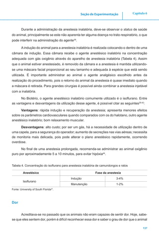 137
Capítulo 6Seção de Experimentação
Durante a administração da anestesia inalatória, deve-se observar o status de saúde
do animal, principalmente se este não aparenta ter alguma doença no trato respiratório, o que
pode interferir na administração do agente39
.
A indução do animal para a anestesia inalatória é realizada colocando-o dentro de uma
câmara de indução. Essa câmara recebe o agente anestésico inalatório na concentração
adequada com gás oxigênio através do aparelho de anestesia inalatória (Tabela 4). Assim
que o animal estiver anestesiado, é removido da câmara e a anestesia é mantida utilizando-
se uma máscara facial proporcional ao seu tamanho e adequada à espécie que está sendo
utilizada. É importante administrar ao animal o agente analgésico escolhido antes da
realização do procedimento, pois o retorno do animal da anestesia é quase imediato quando
a máscara é retirada. Para grandes cirurgias é possível ainda combinar a anestesia injetável
com a inalatória.
No Biotério, o agente anestésico inalatório comumente utilizado é o isoflurano. Entre
as vantagens e desvantagens da utilização desse agente, é possível citar as seguintes29,42
:
Vantagens: rápida indução e recuperação da anestesia; apresenta menores efeitos
sobre os parâmetros cardiovasculares quando comparados com os do halotano, outro agente
anestésico inalatório; bom relaxamento muscular.
Desvantagens: alto custo; por ser um gás, há a necessidade de utilização dentro de
uma capela, para a segurança do operador; aumento de secreções nas vias aéreas; necessita
de monitoria mais delicada, pois pode alterar o plano anestésico rapidamente, ocorrendo
overdose.
No final de uma anestesia prolongada, recomenda-se administrar ao animal oxigênio
puro por aproximadamente 5 a 10 minutos, para evitar hipóxia44
.
Tabela 4. Concentração do isoflurano para anestesia inalatória de camundongos e ratos
Anestésico Fase da anestesia
Isoflurano
Indução 3-4%
Manutenção 1-2%
Fonte: University of South Florida37
.
Dor
Acreditava-se no passado que os animais não eram capazes de sentir dor. Hoje, sabe-
se que eles sentem dor, porém é difícil reconhecer essa dor e saber o grau de dor que o animal
 