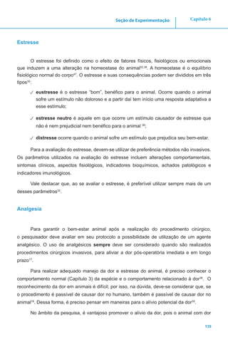 139
Capítulo 6Seção de Experimentação
Estresse
O estresse foi definido como o efeito de fatores físicos, fisiológicos ou emocionais
que induzem a uma alteração na homeostase do animal32,38
. A homeostase é o equilíbrio
fisiológico normal do corpo47
. O estresse e suas consequências podem ser divididos em três
tipos32
:
✓✓ eustresse é o estresse “bom”, benéfico para o animal. Ocorre quando o animal
sofre um estímulo não doloroso e a partir daí tem início uma resposta adaptativa a
esse estímulo;
✓✓ estresse neutro é aquele em que ocorre um estímulo causador de estresse que
não é nem prejudicial nem benéfico para o animal 38
;
✓✓ distresse ocorre quando o animal sofre um estímulo que prejudica seu bem-estar.
Para a avaliação do estresse, devem-se utilizar de preferência métodos não invasivos.
Os parâmetros utilizados na avaliação do estresse incluem alterações comportamentais,
sintomas clínicos, aspectos fisiológicos, indicadores bioquímicos, achados patológicos e
indicadores imunológicos.
Vale destacar que, ao se avaliar o estresse, é preferível utilizar sempre mais de um
desses parâmetros32
.
Analgesia
Para garantir o bem-estar animal após a realização do procedimento cirúrgico,
o pesquisador deve avaliar em seu protocolo a possibilidade de utilização de um agente
analgésico. O uso de analgésicos sempre deve ser considerado quando são realizados
procedimentos cirúrgicos invasivos, para aliviar a dor pós-operatória imediata e em longo
prazo17
.
Para realizar adequado manejo da dor e estresse do animal, é preciso conhecer o
comportamento normal (Capítulo 3) da espécie e o comportamento relacionado à dor36
. O
reconhecimento da dor em animais é difícil; por isso, na dúvida, deve-se considerar que, se
o procedimento é passível de causar dor no humano, também é passível de causar dor no
animal18
. Dessa forma, é preciso pensar em maneiras para o alívio potencial da dor35
.
No âmbito da pesquisa, é vantajoso promover o alívio da dor, pois o animal com dor
 