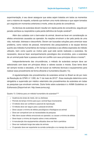 143
Capítulo 6Seção de Experimentação
experimentação, é seu dever assegurar que estes sejam tratados em todos os momentos
com o máximo de respeito, evitando que tenham uma morte dolorosa e que sejam tomados
por angústia em momentos anteriores à morte, antes da perda de consciência.
As técnicas de eutanásia devem resultar em rápida perda de consciência, seguida por
parada cardíaca ou respiratória e pela perda definitiva da função cerebral32
.
Além dos cuidados com o bem-estar do animal, devem-se levar em consideração os
efeitos emocionais causados ao operador. As reações envolvem a dor pela perda de uma
vida, mal-estar, distresse e desconforto. Devem ser buscadas soluções para amenizar esse
problema, como rodízio de pessoal, treinamento dos pesquisadores e da equipe técnica
quanto aos métodos humanitários de manejo e eutanásia e aos efeitos esperados do método
utilizado, bem como quanto ao motivo pelo qual está sendo realizada a eutanásia. Se
necessário, deve-se fazer acompanhamento psicológico dos envolvidos, pois a eutanásia
de um animal pode fazer a pessoa entrar em conflito com seus princípios éticos e morais35
.
Independentemente das circunstâncias, o método de eutanásia sempre deve ser
selecionado com base em princípios éticos e valores sociais e morais. Esse tema deve
ser sempre revisto e estudado, a fim de buscar as melhores técnicas e equipamentos para
realizar esse procedimento de forma eficiente e humanitária (Quadro 13).
A regulamentação dos procedimentos de eutanásia animal no Brasil se dá por meio
da Resolução do CFMV no
1.000, de 11 de maio de 201251
. Essa resolução determina como
obrigatória a supervisão por médico veterinário dos procedimentos de eutanásia em todas
as pesquisas que envolvam animais. Outra fonte sobre eutanásia é o AVMA Guidelines on
Euthanasia (Disponível em: http://www.avma.org).
Quadro 13. Critérios para um método humanitário de eutanásia35,52
✓✓ Ausência de sinais de medo, dor ou distresse
✓✓ Período de tempo mínimo para que o animal fique inconsciente
✓✓ O método deve ser confiável e passível de reprodução
✓✓ O método deve ser seguro para o pessoal envolvido
✓✓ Deve causar o mínimo de efeitos psicológicos e fisiológicos ao animal
✓✓ Deve ser compatível com as necessidades da pesquisa
✓✓ Não deve causar efeitos emocionais ao operador, ou causar o mínimo de efeitos
✓✓ Deve trazer o mínimo de impacto sobre o meio ambiente
✓✓ A manutenção dos equipamentos utilizados deve ser fácil e periódica
✓✓ Deve ser realizado longe das salas de animais
✓✓ O operador deve ser experiente na correta contenção e no manejo dos animais
 