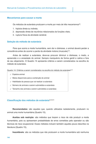 144
Manual de Cuidados e Procedimentos com Animais de Laboratório
Mecanismos para causar a morte
Os métodos de eutanásia produzem a morte por meio de três mecanismos32
:
1.	 hipóxia direta ou indireta;
2.	 depressão direta de neurônios relacionados às funções vitais;
3.	 ruptura física da atividade cerebral.
Seleção do método de eutanásia
Para que ocorra a morte humanitária, sem dor e distresse, o animal deverá perder a
consciência antes de ocorrer a perda da atividade motora (muscular) 32
.
Antes de realizar a eutanásia, deve-se procurar diminuir o distresse, o medo, a
apreensão e a ansiedade do animal. Sempre manipulá-lo de forma gentil e calma e fora
de seu alojamento. O Quadro 14 apresenta critérios a serem considerados na escolha do
método de eutanásia.
Quadro 14. Critérios a serem considerados na escolha do método de eutanásia32,51
✓✓ Espécie animal
✓✓ Meios disponíveis para a contenção do animal
✓✓ Habilidade da pessoa que vai realizar a eutanásia
✓✓ Número de animais a serem submetidos a eutanásia
✓✓ Tamanho dos animais a serem submetidos a eutanásia
Classificação dos métodos de eutanásia32,35,51
Recomendados: são aqueles que, quando utilizados isoladamente, produzem no
animal uma morte humanitária (Quadro 15).
Aceitos sob restrição: são métodos que trazem o risco de não produzir a morte
humanitária, pois ou apresentam probabilidade de erros cometidos pelo operador ou são
técnicas de risco ocupacional. Esses métodos incluem também aqueles pouco descritos na
literatura (Quadro 15).
Inaceitáveis: são os métodos que não produzem a morte humanitária sob nenhuma
 