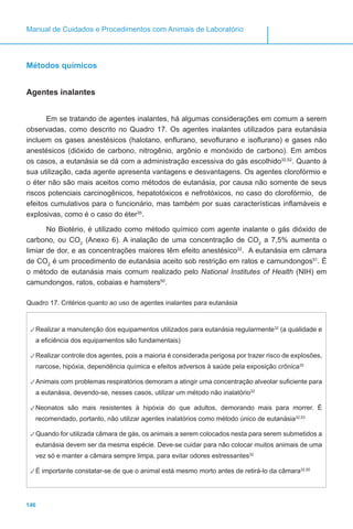 146
Manual de Cuidados e Procedimentos com Animais de Laboratório
Métodos químicos
Agentes inalantes
Em se tratando de agentes inalantes, há algumas considerações em comum a serem
observadas, como descrito no Quadro 17. Os agentes inalantes utilizados para eutanásia
incluem os gases anestésicos (halotano, enflurano, sevoflurano e isoflurano) e gases não
anestésicos (dióxido de carbono, nitrogênio, argônio e monóxido de carbono). Em ambos
os casos, a eutanásia se dá com a administração excessiva do gás escolhido32,52
. Quanto à
sua utilização, cada agente apresenta vantagens e desvantagens. Os agentes clorofórmio e
o éter não são mais aceitos como métodos de eutanásia, por causa não somente de seus
riscos potenciais carcinogênicos, hepatotóxicos e nefrotóxicos, no caso do clorofórmio, de
efeitos cumulativos para o funcionário, mas também por suas características inflamáveis e
explosivas, como é o caso do éter35
.
No Biotério, é utilizado como método químico com agente inalante o gás dióxido de
carbono, ou CO2
(Anexo 6). A inalação de uma concentração de CO2
a 7,5% aumenta o
limiar de dor, e as concentrações maiores têm efeito anestésico32
. A eutanásia em câmara
de CO2
é um procedimento de eutanásia aceito sob restrição em ratos e camundongos51
. É
o método de eutanásia mais comum realizado pelo National Institutes of Health (NIH) em
camundongos, ratos, cobaias e hamsters50
.
Quadro 17. Critérios quanto ao uso de agentes inalantes para eutanásia
✓✓Realizar a manutenção dos equipamentos utilizados para eutanásia regularmente32
(a qualidade e
a eficiência dos equipamentos são fundamentais)
✓✓Realizar controle dos agentes, pois a maioria é considerada perigosa por trazer risco de explosões,
narcose, hipóxia, dependência química e efeitos adversos à saúde pela exposição crônica32
✓✓Animais com problemas respiratórios demoram a atingir uma concentração alveolar suficiente para
a eutanásia, devendo-se, nesses casos, utilizar um método não inalatório32
✓✓Neonatos são mais resistentes à hipóxia do que adultos, demorando mais para morrer. É
recomendado, portanto, não utilizar agentes inalatórios como método único de eutanásia32,53
✓✓Quando for utilizada câmara de gás, os animais a serem colocados nesta para serem submetidos a
eutanásia devem ser da mesma espécie. Deve-se cuidar para não colocar muitos animais de uma
vez só e manter a câmara sempre limpa, para evitar odores estressantes32
✓✓É importante constatar-se de que o animal está mesmo morto antes de retirá-lo da câmara32,50
 