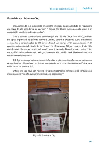 147
Capítulo 6Seção de Experimentação
Eutanásia em câmara de CO2
O gás utilizado é o comprimido em cilindro em razão da possibilidade de regulagem
do afluxo de gás para dentro da câmara32,50
(Figura 29). Outras fontes que não sejam o ar
comprimido no cilindro não são aceitas32
.
Com a câmara contendo uma concentração de 70% de CO2
e 30% de O2
produz-
se rápida depressão do Sistema Nervoso Central, porém a exposição súbita de animais
conscientes a concentrações de CO2
em nível igual ou superior a 70% causa distresse50
. O
correto é adequar a velocidade de enchimento da câmara com CO2
em uma vazão de 20%
do volume da câmara por minuto, adicionado ao ar já existente. Dessa forma é possível obter
um equilíbrio adequado de mistura de gás para obter a inconsciência rápida dos animais com
o mínimo de sofrimento32,50
.
O CO2
é um gás de baixo custo, não inflamável e não explosivo, oferecendo baixo risco
ocupacional se utilizado com equipamentos apropriados e com manutenção periódica para
evitar riscos de vazamento32
.
O fluxo de gás deve ser mantido por aproximadamente 1 minuto após constatada a
morte aparente32
ou até que a morte clínica seja assegurada50
.
Figura 29. Câmara de CO2
 