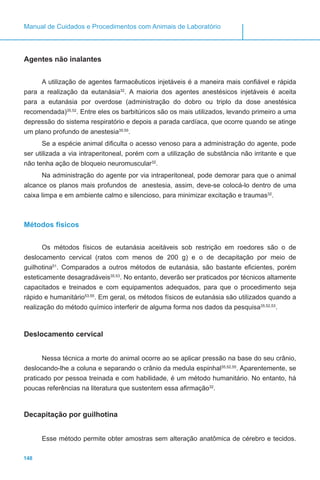 148
Manual de Cuidados e Procedimentos com Animais de Laboratório
Agentes não inalantes
A utilização de agentes farmacêuticos injetáveis é a maneira mais confiável e rápida
para a realização da eutanásia32
. A maioria dos agentes anestésicos injetáveis é aceita
para a eutanásia por overdose (administração do dobro ou triplo da dose anestésica
recomendada)35,52
. Entre eles os barbitúricos são os mais utilizados, levando primeiro a uma
depressão do sistema respiratório e depois a parada cardíaca, que ocorre quando se atinge
um plano profundo de anestesia35,55
.
Se a espécie animal dificulta o acesso venoso para a administração do agente, pode
ser utilizada a via intraperitoneal, porém com a utilização de substância não irritante e que
não tenha ação de bloqueio neuromuscular32
.
Na administração do agente por via intraperitoneal, pode demorar para que o animal
alcance os planos mais profundos de anestesia, assim, deve-se colocá-lo dentro de uma
caixa limpa e em ambiente calmo e silencioso, para minimizar excitação e traumas32
.
Métodos físicos
Os métodos físicos de eutanásia aceitáveis sob restrição em roedores são o de
deslocamento cervical (ratos com menos de 200 g) e o de decapitação por meio de
guilhotina51
. Comparados a outros métodos de eutanásia, são bastante eficientes, porém
esteticamente desagradáveis35,53
. No entanto, deverão ser praticados por técnicos altamente
capacitados e treinados e com equipamentos adequados, para que o procedimento seja
rápido e humanitário53,55
. Em geral, os métodos físicos de eutanásia são utilizados quando a
realização do método químico interferir de alguma forma nos dados da pesquisa35,52,53
.
	
Deslocamento cervical
Nessa técnica a morte do animal ocorre ao se aplicar pressão na base do seu crânio,
deslocando-lhe a coluna e separando o crânio da medula espinhal35,52,55
. Aparentemente, se
praticado por pessoa treinada e com habilidade, é um método humanitário. No entanto, há
poucas referências na literatura que sustentem essa afirmação32
.
Decapitação por guilhotina
Esse método permite obter amostras sem alteração anatômica de cérebro e tecidos.
 