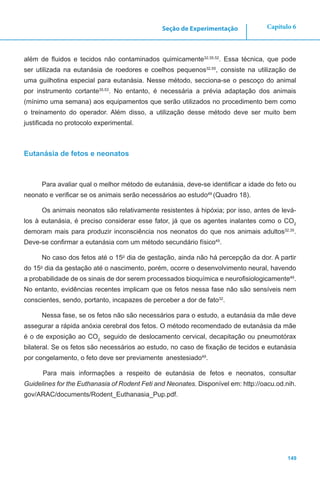 149
Capítulo 6Seção de Experimentação
além de fluidos e tecidos não contaminados quimicamente32,35,52
. Essa técnica, que pode
ser utilizada na eutanásia de roedores e coelhos pequenos32,55
, consiste na utilização de
uma guilhotina especial para eutanásia. Nesse método, secciona-se o pescoço do animal
por instrumento cortante35,53
. No entanto, é necessária a prévia adaptação dos animais
(mínimo uma semana) aos equipamentos que serão utilizados no procedimento bem como
o treinamento do operador. Além disso, a utilização desse método deve ser muito bem
justificada no protocolo experimental.
Eutanásia de fetos e neonatos
Para avaliar qual o melhor método de eutanásia, deve-se identificar a idade do feto ou
neonato e verificar se os animais serão necessários ao estudo49
(Quadro 18).
Os animais neonatos são relativamente resistentes à hipóxia; por isso, antes de levá-
los à eutanásia, é preciso considerar esse fator, já que os agentes inalantes como o CO2
demoram mais para produzir inconsciência nos neonatos do que nos animais adultos32,35
.
Deve-se confirmar a eutanásia com um método secundário físico49
.
No caso dos fetos até o 15o
dia de gestação, ainda não há percepção da dor. A partir
do 15o
dia da gestação até o nascimento, porém, ocorre o desenvolvimento neural, havendo
a probabilidade de os sinais de dor serem processados bioquímica e neurofisiologicamente49
.
No entanto, evidências recentes implicam que os fetos nessa fase não são sensíveis nem
conscientes, sendo, portanto, incapazes de perceber a dor de fato32
.
Nessa fase, se os fetos não são necessários para o estudo, a eutanásia da mãe deve
assegurar a rápida anóxia cerebral dos fetos. O método recomendado de eutanásia da mãe
é o de exposição ao CO2,
seguido de deslocamento cervical, decapitação ou pneumotórax
bilateral. Se os fetos são necessários ao estudo, no caso de fixação de tecidos e eutanásia
por congelamento, o feto deve ser previamente anestesiado49
.
Para mais informações a respeito de eutanásia de fetos e neonatos, consultar
Guidelines for the Euthanasia of Rodent Feti and Neonates. Disponível em: http://oacu.od.nih.
gov/ARAC/documents/Rodent_Euthanasia_Pup.pdf.
 