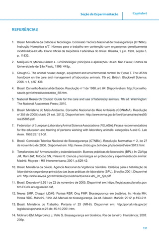 151
Capítulo 6Seção de Experimentação
REFERÊNCIAS
1.	 Brasil. Ministério da Ciência e Tecnologia. Comissão Técnica Nacional de Biossegurança (CTNBio).
Instrução Normativa n°7, Normas para o trabalho em contenção com organismos geneticamente
modificados-OGMs. Diário Oficial da República Federativa do Brasil. Brasília, 9 jun. 1997, seção 3,
p. 11833.
2.	 Marques N, Menna-Barreto L. Cronobiologia: princípios e aplicações. 3a ed. São Paulo: Editora da
Universidade de São Paulo; 1999. 448p.
3.	 Clough G. The animal house: design, equipment and environmental control. In: Poole T. The UFAW
handbook on the care and management of laboratory animals. 7th ed. British: Blackwell Science;
2006. v.1, p.97-136.
4.	 Brasil. Conselho Nacional de Saúde. Resolução no
1 de 1988, art. 64. Disponível em: http://conselho.
saude.gov.br/resolucoes/reso_88.htm.
5.	 National Research Council. Guide for the care and use of laboratory animals. 7th ed. Washington:
The National Academies Press; 2010.
6.	 Brasil. Ministério do Meio Ambiente. Conselho Nacional do Meio Ambiente (CONAMA). Resolução
no
358 de 2005 [citado 24 set. 2012]. Disponível em: http://www.mma.gov.br/port/conama/res/res05/
res35805.pdf.
7.	 FederationofEuropeanLaboratoryAnimalScienceAssociations(FELASA).Felasarecommendations
for the education and training of persons working with laboratory animals: categories A and C. Lab
Anim. 1995:29:121-31.
8.	 Brasil. Comissão Técnica Nacional de Biossegurança (CTNBio). Resolução Normativa no
2, de 27
de novembro de 2006. Disponível em: http://www.ctnbio.gov.br/index.php/content/view/3913.html.
9.	 Torrallardona AV. Armonización y estandarización. Buenas prácticas de laboratório (BPL). In: Zùñiga
JM, Marí JAT, Milocco SN, Piñeiro R. Ciencia y tecnología en protección y experimentación animal.
Madrid: Mcgraw - Hill Interamericana; 2001. p.629-42.
10.	Brasil. Ministério da Saúde. Agência Nacional de Vigilância Sanitária. Critérios para a habilitação de
laboratórios segundo os princípios das boas práticas de laboratório (BPL). Brasília; 2001. Disponível
em: http://www.anvisa.gov.br/reblas/procedimentos/GGLAS_02_bpl.pdf.
11.	 Brasil. Decreto no
5.591 de 22 de novembro de 2005. Disponível em: https://legislacao.planalto.gov.
br/LEGISLA/Legislacao.nsf.
12.	Neves SMP, Chaguri LCAG, Fontes RSF, Ong FMP. Biossegurança em biotérios. In: Hirata MH,
Hirata RDC, Mancini, Filho JM. Manual de biossegurança. 2a ed. Barueri: Manole; 2012. p.193-211.
13.	Brasil. Ministério do Trabalho. Portaria no
25 (NR-6). Disponível em: http://portal.mte.gov.br/
legislacao/portaria-n-25-de-15-10-2001.htm.
14.	Molinaro EM, Majerowicz J, Valle S. Biossegurança em biotérios. Rio de Janeiro: Interciência; 2007.
236p.
 