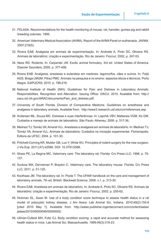 153
Capítulo 6Seção de Experimentação
31.	FELASA. Recommendations for the health monitoring of mouse, rat, hamster, guinea pig and rabbit
breeding colonies. 1999.
32.	American Veterinary Medical Association (AVMA). Report of the AVMA Panel on euthanasia. JAVMA.
2007;218(5).
33.	Rivera EAB. Analgesia em animais de experimentação. In: Andrade A, Pinto SC, Oliveira RS.
Animais de laboratório: criação e experimentação. Rio de Janeiro: Fiocruz; 2002. p. 247-53.
34.	Ness RD. Rodents. In: Carpenter JW. Exotic animal formulary. 3rd ed. United States of America:
Elsevier Saunders; 2005. p. 377-408.
35.	Rivera EAB. Analgesia, anestesia e eutanásia em roedores, lagomorfos, cães e suínos. In: Feijó
AGS, Braga LMGM, Pitrez PMC. Animais na pesquisa e no ensino: aspectos éticos e técnicos. Porto
Alegre: EdiPUCRS; 2010. p. 198-216.
36.	National Institute of Health (NIH). Guidelines for Pain and Distress in Laboratory Animals:
Responsibilities, Recognition and Alleviation. Issuing Office: OACU; 2010. Available from: http://
oacu.od.nih.gov/ARAC/documents/Pain_and_distress.pdf.
37.	University of South Florida. Division of Comparative Medicine. Guidelines on anesthesia and
analgesia in laboratory animals. Available from: http://www3.research.usf.edu/cm/references.asp
38.	Andersen ML, Souza MC. Estresse e suas interferências. In: Lapchik VBV, Mattaraia VGM, Ko GM.
Cuidados e manejo de animais de laboratório. São Paulo: Atheneu; 2009. p. 517-36.
39.	Medrazi TJ; Tomáz VA; Amaral VLL. Anestesia e analgesia em animais de laboratório. In: Medrazi TJ;
Tomáz VA; Amaral VLL. Animais de laboratório: Cuidados na iniciação experimental. Florianópolis:
Editora da UFSC; 2004. p. 101-30.
40.	Pritchett-Corning KR, Mulder GB, Luo Y, White WJ. Principles of rodent surgery for the new surgeon.
J Vis Exp. 2011;(47):e2586. DOI: 10.3791/2586.
41.	Sharp PE, La Regina MC. Veterinary care. The laboratory rat. Florida: Crc Press LLC; 1998. p. 75-
137.
42.	Suckow MA, Danneman P, Brayton C. Veterinary care. The laboratory mouse. Florida: Crc Press
LLC; 2011. p. 51-120.
43.	Koolhaas JM. The laboratory rat. In: Poole T. The UFAW handbook on the care and management of
laboratory animals. 7th ed. British: Blackwell Science; 2006. v.1, p. 313-30.
44.	Rivera EAB. Anestesia em animais de laboratório. In: Andrade A, Pinto SC, Oliveira RS. Animais de
laboratório: criação e experimentação. Rio de Janeiro: Fiocruz, 2002. p. 255-62.
45.	Hickman DL, Swan M. Use of a body condition score technique to assess health status in a rat
model of polycystic kidney disease. J Am Assoc Lab Animal Sci, Indiana. 2010;49(2):155-9
[cited 2010 May 1]. Available from: http://aalas.publisher.ingentaconnect.com/content/aalas/
jaalas/2010/00000049/00000002.
46.	Ullman-Culleré MH, Foltz CJ. Body condition scoring: a rapid and accurate method for assessing
health status in mice. Lab Animal Sci, Massachusetts. 1999;49(3):319-23.
 