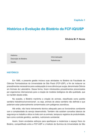 1
Capítulo 1
Histórico e Evolução do Biotério da FCF-IQ/USP
		
Silvânia M. P. Neves
Histórico
Descrição do Biotério
Gestão
Informatização
Referências
HISTÓRICO
Em 1985, a presente gestão iniciava suas atividades no Biotério da Faculdade de
Ciências Farmacêuticas da Universidade de São Paulo (FCF-USP), a fim de instaurar os
procedimentos necessários para a adequação à nova ciência que surgia, denominada Ciência
em Animais de Laboratório. Dessa forma, foram introduzidos procedimentos preconizados
por organismos internacionais para a criação de modelos biológicos de alta qualidade, que
se mantêm desde então.
Na ocasião, o Biotério mantinha a criação de animais, classificada como padrão
sanitário holoxênico/convencional1
, ou seja, animais de status sanitário não definido e que
poderiam estar potencialmente contaminados com patógenos zoonóticos.
Até então, não havia treinamento técnico adequado para os funcionários condizente
com a complexidade do serviço desenvolvido. Também não existiam conceitos básicos de
segurança no trabalho e ética no trato com os animais, tampouco registros de produtividade,
bem como controle genético, sanitário, nutricional e ambiental.
Assim, foram envidados esforços para aperfeiçoar e modernizar o espaço físico do
Biotério, compartilhado entre a FCF-USP e o Instituto de Química da Universidade de São
 