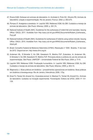 154
Manual de Cuidados e Procedimentos com Animais de Laboratório
47.	Rivera EAB. Estresse em animais de laboratório. In: Andrade A, Pinto SC, Oliveira RS. Animais de
laboratório: criação e experimentação. Rio de Janeiro: Fiocruz; 2002. p. 263-273.
48.	Pompeu E. Analgesia e anestesia. In: Lapchik VBV, Mattaraia VGM, Ko GM. Cuidados e manejo de
animais de laboratório. São Paulo: Atheneu; 2009. p. 561-74.
49.	National Institute of Health (NIH). Guidelines for the euthanasia of rodent feti and neonates. Issuing
Office: OACU, 2011. Available from http://oacu.od.nih.gov/ARAC/documents/Rodent_Euthanasia_
Pup.pdf
50.	National Institute of Health (NIH). Guidelines for euthanasia of rodents using carbon dioxide. Issuing
Office: OACU, 2010. Available from: http://oacu.od.nih.gov/ARAC/documents/Rodent_Euthanasia_
Adult.pdf.
51.	Brasil. Conselho Federal de Medicina Veterinária (CFMV). Resolução no
1000. Brasília, 11 de maio
de 2012. Disponível em: http://www.cfmv.org.br.
52.	Andersen ML, D´Almeida V, Ko GM, Kawakami R, Martins PJF. Eutanásia. In: Andersen ML,
D´Almeida V, Ko GM, Kawakami R, Martins PJF. Princípios éticos e práticos do uso de animais de
experimentação. São Paulo: UNIFESP – Universidade Federal de São Paulo; 2004. p. 71-9.
53.	Lapchik VBV, Mattaraia VGM. Finalização humanitária. In: Lapchik VBV, Mattaraia VGM, Ko GM.
Cuidados e manejo de animais de laboratório. São Paulo: Atheneu; 2009. p. 603-15.
54.	Majerowicz J. Boas práticas em biotérios – procedimentos operacionais em biotérios. Boas práticas
em biotérios e biossegurança. Rio de Janeiro: Interciência; 2008. 175p.
55.	Drazi TJ, Tomáz VA, Amaral VLL. Eutanásia animal. In: Medrazi TJ, Tomáz VA, Amaral VLL. Animais
de laboratório: cuidados na iniciação experimental. Florianópolis: Editora da UFSC; 2004. P. 131-
139.
 