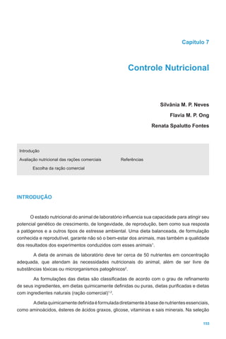 155
Capítulo 7
Controle Nutricional
							 Silvânia M. P. Neves
							 Flavia M. P. Ong
							 Renata Spalutto Fontes
Introdução
Avaliação nutricional das rações comerciais
Escolha da ração comercial
Referências
INTRODUÇÃO
O estado nutricional do animal de laboratório influencia sua capacidade para atingir seu
potencial genético de crescimento, de longevidade, de reprodução, bem como sua resposta
a patógenos e a outros tipos de estresse ambiental. Uma dieta balanceada, de formulação
conhecida e reprodutível, garante não só o bem-estar dos animais, mas também a qualidade
dos resultados dos experimentos conduzidos com esses animais1
.
A dieta de animais de laboratório deve ter cerca de 50 nutrientes em concentração
adequada, que atendam às necessidades nutricionais do animal, além de ser livre de
substâncias tóxicas ou microrganismos patogênicos2
.
As formulações das dietas são classificadas de acordo com o grau de refinamento
de seus ingredientes, em dietas quimicamente definidas ou puras, dietas purificadas e dietas
com ingredientes naturais (ração comercial)1,2
.
Adietaquimicamentedefinidaéformuladadiretamenteàbasedenutrientesessenciais,
como aminoácidos, ésteres de ácidos graxos, glicose, vitaminas e sais minerais. Na seleção
 