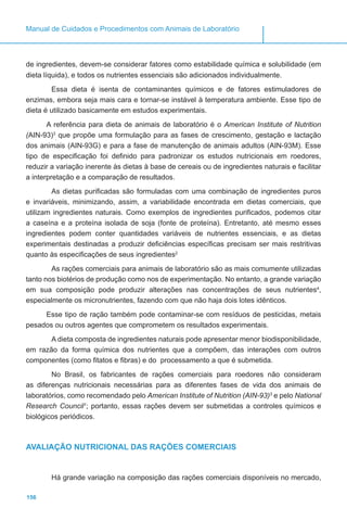 156
Manual de Cuidados e Procedimentos com Animais de Laboratório
de ingredientes, devem-se considerar fatores como estabilidade química e solubilidade (em
dieta líquida), e todos os nutrientes essenciais são adicionados individualmente.
Essa dieta é isenta de contaminantes químicos e de fatores estimuladores de
enzimas, embora seja mais cara e tornar-se instável à temperatura ambiente. Esse tipo de
dieta é utilizado basicamente em estudos experimentais.
A referência para dieta de animais de laboratório é o American Institute of Nutrition
(AIN-93)3
,
que propõe uma formulação para as fases de crescimento, gestação e lactação
dos animais (AIN-93G) e para a fase de manutenção de animais adultos (AIN-93M). Esse
tipo de especificação foi definido para padronizar os estudos nutricionais em roedores,
reduzir a variação inerente às dietas à base de cereais ou de ingredientes naturais e facilitar
a interpretação e a comparação de resultados.
As dietas purificadas são formuladas com uma combinação de ingredientes puros
e invariáveis, minimizando, assim, a variabilidade encontrada em dietas comerciais, que
utilizam ingredientes naturais. Como exemplos de ingredientes purificados, podemos citar
a caseína e a proteína isolada de soja (fonte de proteína). Entretanto, até mesmo esses
ingredientes podem conter quantidades variáveis de nutrientes essenciais, e as dietas
experimentais destinadas a produzir deficiências específicas precisam ser mais restritivas
quanto às especificações de seus ingredientes2
.
As rações comerciais para animais de laboratório são as mais comumente utilizadas
tanto nos biotérios de produção como nos de experimentação. No entanto, a grande variação
em sua composição pode produzir alterações nas concentrações de seus nutrientes4
,
especialmente os micronutrientes, fazendo com que não haja dois lotes idênticos.
Esse tipo de ração também pode contaminar-se com resíduos de pesticidas, metais
pesados ou outros agentes que comprometem os resultados experimentais.
A dieta composta de ingredientes naturais pode apresentar menor biodisponibilidade,
em razão da forma química dos nutrientes que a compõem, das interações com outros
componentes (como fitatos e fibras) e do processamento a que é submetida.
No Brasil, os fabricantes de rações comerciais para roedores não consideram
as diferenças nutricionais necessárias para as diferentes fases de vida dos animais de
laboratórios, como recomendado pelo American Institute of Nutrition (AIN-93)3
e pelo National
Research Council1
; portanto, essas rações devem ser submetidas a controles químicos e
biológicos periódicos.
AVALIAÇÃO NUTRICIONAL DAS RAÇÕES COMERCIAIS
Há grande variação na composição das rações comerciais disponíveis no mercado,
 