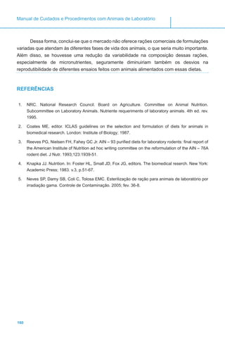 160
Manual de Cuidados e Procedimentos com Animais de Laboratório
Dessa forma, conclui-se que o mercado não oferece rações comerciais de formulações
variadas que atendam às diferentes fases de vida dos animais, o que seria muito importante.
Além disso, se houvesse uma redução da variabilidade na composição dessas rações,
especialmente de micronutrientes, seguramente diminuiriam também os desvios na
reprodutibilidade de diferentes ensaios feitos com animais alimentados com essas dietas.
REFERÊNCIAS
1.	 NRC. National Research Council. Board on Agriculture. Committee on Animal Nutrition.
Subcommittee on Laboratory Animals. Nutriente requeriments of laboratory animals. 4th ed. rev.
1995.
2.	 Coates ME, editor. ICLAS guidelines on the selection and formulation of diets for animals in
biomedical research. London: Institute of Biology; 1987.
3.	 Reeves PG, Nielsen FH, Fahey GC Jr. AIN – 93 purified diets for laboratory rodents: final report of
the American Institute of Nutrition ad hoc writing committee on the reformulation of the AIN – 76A
rodent diet. J Nutr. 1993;123:1939-51.
4.	 Knapka JJ. Nutrition. In: Foster HL, Small JD, Fox JG, editors. The biomedical reserch. New York:
Academic Press; 1983. v.3, p.51-67.
5.	 Neves SP, Damy SB, Coli C, Tolosa EMC. Esterilização de ração para animais de laboratório por
irradiação gama. Controle de Contaminação. 2005; fev. 36-8.
 