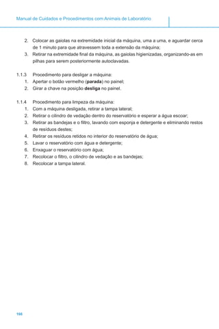 166
Manual de Cuidados e Procedimentos com Animais de Laboratório
2.	 Colocar as gaiolas na extremidade inicial da máquina, uma a uma, e aguardar cerca
de 1 minuto para que atravessem toda a extensão da máquina;
3.	 Retirar na extremidade final da máquina, as gaiolas higienizadas, organizando-as em
pilhas para serem posteriormente autoclavadas.
1.1.3	 Procedimento para desligar a máquina:
1.	 Apertar o botão vermelho (parada) no painel;
2.	 Girar a chave na posição desliga no painel.
1.1.4	 Procedimento para limpeza da máquina:
1.	 Com a máquina desligada, retirar a tampa lateral;
2.	 Retirar o cilindro de vedação dentro do reservatório e esperar a água escoar;
3.	 Retirar as bandejas e o filtro, lavando com esponja e detergente e eliminando restos
de resíduos destes;
4.	 Retirar os resíduos retidos no interior do reservatório de água;
5.	 Lavar o reservatório com água e detergente;
6.	 Enxaguar o reservatório com água;
7.	 Recolocar o filtro, o cilindro de vedação e as bandejas;
8.	 Recolocar a tampa lateral.
 