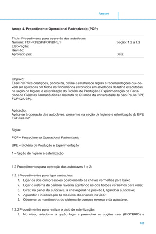 Anexos
167
Anexo 4. Procedimento Operacional Padronizado (POP)
Título: Procedimento para operação das autoclaves
Número: FCF-IQ/USP/POP/BPE/1					 Seção: 1.2 a 1.3
Elaboração:
Revisão:
Aprovado por: 								Data:
Objetivo:
Esse POP fixa condições, padroniza, define e estabelece regras e recomendações que de-
vem ser aplicadas por todos os funcionários envolvidos em atividades de rotina executadas
na seção de higiene e esterilização do Biotério de Produção e Experimentação da Facul-
dade de Ciências Farmacêuticas e Instituto de Química da Universidade de São Paulo (BPE
FCF-IQ/USP).
Aplicação:
Aplica-se à operação das autoclaves, presentes na seção de higiene e esterilização do BPE
FCF-IQ/USP.
Siglas:
POP – Procedimento Operacional Padronizado
BPE – Biotério de Produção e Experimentação
1 – Seção de higiene e esterilização
1.2 Procedimentos para operação das autoclaves 1 e 2:
1.2.1 Procedimentos para ligar a máquina:
1.	 Ligar os dois compressores posicionando as chaves vermelhas para baixo.
2.	 Ligar o sistema de osmose reversa apertando os dois botões vermelhos para cima;
3.	 Girar, no painel da autoclave, a chave geral na posição I, ligando a autoclave;
4.	 Aguardar a inicialização da máquina observando no visor;
5.	 Observar os manômetros do sistema de osmose reversa e da autoclave.
1.2.2 Procedimentos para realizar o ciclo de esterilização:
1.	 No visor, selecionar a opção login e preencher as opções user (BIOTERIO) e
 